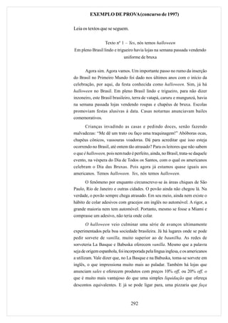 EXEMPLO DE PROVA (concurso de 1997)

Leia os textos que se seguem.

                  Texto nº 1 – Yes, nós temos halloween
Em pleno Brasil lindo e trigueiro havia lojas na semana passada vendendo
                             uniforme de bruxa


      Agora sim. Agora vamos. Um importante passo no rumo da inserção
do Brasil no Primeiro Mundo foi dado nos últimos anos com o início da
celebração, por aqui, da festa conhecida como halloween. Sim, já há
halloween no Brasil. Em pleno Brasil lindo e trigueiro, para não dizer
inzoneiro, este Brasil brasileiro, terra de vatapá, caruru e mungunzá, havia
na semana passada lojas vendendo roupas e chapéus de bruxa. Escolas
promoviam festas alusivas à data. Casas noturnas anunciavam bailes
comemorativos.
     Crianças invadindo as casas e pedindo doces, senão fazendo
malvadezas: “Me dê um trato ou faço uma traquinagem!” Abóboras ocas,
chapéus cônicos, vassouras voadoras. Dá para acreditar que isso esteja
ocorrendo no Brasil, até ontem tão atrasado? Para os leitores que não sabem
o que é halloween, pois nem tudo é perfeito, ainda, no Brasil, trata-se daquele
evento, na véspera do Dia de Todos os Santos, com o qual os americanos
celebram o Dia das Bruxas. Pois agora já estamos quase iguais aos
americanos. Temos halloween. Yes, nós temos halloween.
      O fenômeno por enquanto circunscreve-se às áreas chiques de São
Paulo, Rio de Janeiro e outras cidades. O povão ainda não chegou lá. Na
verdade, o povão sempre chega atrasado. Em seu meio, ainda nem existe o
hábito de colar adesivos com gracejos em inglês no automóvel. A rigor, a
grande maioria nem tem automóvel. Portanto, mesmo se fosse a Miami e
comprasse um adesivo, não teria onde colar.
        O halloween veio culminar uma série de avanços ultimamente
experimentados pela boa sociedade brasileira. Já há lugares onde se pode
pedir sorvete de vanilla, muito superior ao de baunilha. As redes de
sorveteria La Basque e Babuska oferecem vanilla. Mesmo que a palavra
seja de origem espanhola, foi incorporada pela língua inglesa, e os americanos
a utilizam. Vale dizer que, no La Basque e na Babuska, toma-se sorvete em
inglês, o que impressiona muito mais ao paladar. Também há lojas que
anunciam sales e oferecem produtos com preços 10% off, ou 20% off, o
que é muito mais vantajoso do que uma simples liquidação que ofereça
descontos equivalentes. E já se pode ligar para, uma pizzaria que faça



                                 292
 