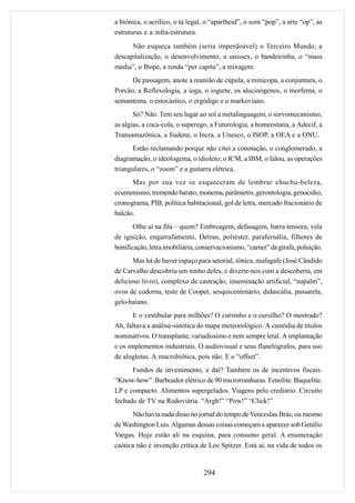 a biônica, o acrílico, o tá legal, o “apartheid”, o som “pop”, a arte “op”, as
estruturas e a infra-estrutura.
      Não esqueça também (seria imperdoável) o Terceiro Mundo, a
descapitalização, o desenvolvimento, o unissex, o bandeirinha, o “mass
media”, o Ibope, a renda “per capita”, a mixagem.
      De passagem, anote a reunião de cúpula, a minicopa, a conjuntura, o
Porcão, a Reflexologia, a ioga, o iogurte, os alucinógenos, o morfema, o
semantema, o estocástico, o ergódigo e o markoviano.
       Só? Não. Tem seu lugar ao sol a metalinguagem, o servomecanismo,
as algias, a coca-cola, o superego, a Futurologia, a homeostatia, a Adecif, a
Transamazônica, a Sudene, o Incra, a Unesco, o ISOP, a OEA e a ONU.
       Estão reclamando porque não citei a conotação, o conglomerado, a
diagramação, o ideologema, o idioleto; o ICM, a IBM, o falou, as operações
triangulares, o “zoom” e a guitarra elétrica.
      Mas por sua vez se esqueceram de lembrar chuchu-beleza,
ecumenismo, tremendo barato, monema, parâmetro, gerontologia, genocídio,
cronograma, PIB, política habitacional, gol de letra, mercado fracionário de
balcão.
       Olhe aí na fila – quem? Embreagem, defasagem, barra tensora, vela
de ignição, engarrafamento, Detran, poliéster, parafernália, filhotes de
bonificação, letra imobiliária, conservacionismo, “carnet” da girafa, poluição.
       Mas há de haver espaço para setorial, tônica, mafagafe (José Cândido
de Carvalho descobriu um ninho deles, e diverte-nos com a descoberta, em
delicioso livro), complexo de castração, inseminação artificial, “napalm”,
ovos de codorna, teste de Cooper, sesquicentenário, didascália, passarela,
gelo-baiano.
       E o vestibular para milhões? O cursinho e o cursilho? O mestrado?
Ah, faltava a análise-sinótica do mapa meteorológico. A custódia de títulos
nominativos. O transplante, variadíssimo e nem sempre letal. A implantação
e os implementos industriais. O audiovisual e seus flanelógrafos, para uso
de aloglotas. A macrobiótica, pois não. E o “offset”.
      Fundos de investimento, e daí? Também os de incentivos fiscais.
“Know-how”. Barbeador elétrico de 90 microrranhuras. Fenolite. Baquelite.
LP e compacto. Alimentos supergelados. Viagens pelo crediário. Circuito
fechado de TV na Rodoviária. “Argh!” “Pow!” “Click!”
      Não havia nada disso no jornal do tempo de Venceslau Brás, ou mesmo
de Washington Luís. Algumas dessas coisas começam a aparecer sob Getúlio
Vargas. Hoje estão ali na esquina, para consumo geral. A enumeração
caótica não é invenção crítica de Leo Spitzer. Está aí, na vida de todos os


                                 294
 