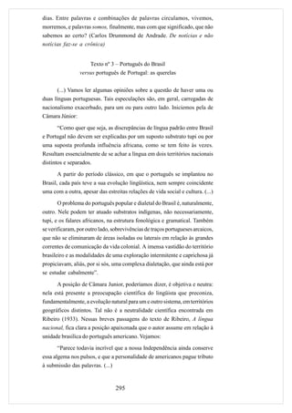 dias. Entre palavras e combinações de palavras circulamos, vivemos,
morremos, e palavras somos, finalmente, mas com que significado, que não
sabemos ao certo? (Carlos Drummond de Andrade. De notícias e não
notícias faz-se a crônica)


                     Texto nº 3 – Português do Brasil
                 versus português de Portugal: as querelas


       (...) Vamos ler algumas opiniões sobre a questão de haver uma ou
duas línguas portuguesas. Tais especulações são, em geral, carregadas de
nacionalismo exacerbado, para um ou para outro lado. Iniciemos pela de
Câmara Júnior:

      “Como quer que seja, as discrepâncias de língua padrão entre Brasil
e Portugal não devem ser explicadas por um suposto substrato tupi ou por
uma suposta profunda influência africana, como se tem feito às vezes.
Resultam essencialmente de se achar a língua em dois territórios nacionais
distintos e separados.

      A partir do período clássico, em que o português se implantou no
Brasil, cada país teve a sua evolução lingüística, nem sempre coincidente
uma com a outra, apesar das estreitas relações de vida social e cultura. (...)

      O problema do português popular e dialetal do Brasil é, naturalmente,
outro. Nele podem ter atuado substratos indígenas, não necessariamente,
tupi, e os falares africanos, na estrutura fonológica e gramatical. Também
se verificaram, por outro lado, sobrevivências de traços portugueses arcaicos,
que não se eliminaram de áreas isoladas ou laterais em relação às grandes
correntes de comunicação da vida colonial. A imensa vastidão do território
brasileiro e as modalidades de uma exploração intermitente e caprichosa já
propiciavam, aliás, por si sós, uma complexa dialetação, que ainda está por
se estudar cabalmente”.

      A posição de Câmara Junior, poderíamos dizer, é objetiva e neutra:
nela está presente a preocupação científica do lingüista que preconiza,
fundamentalmente, a evolução natural para um e outro sistema, em territórios
geográficos distintos. Tal não é a neutralidade científica encontrada em
Ribeiro (1933). Nessas breves passagens do texto de Ribeiro, A língua
nacional, fica clara a posição apaixonada que o autor assume em relação à
unidade brasílica do português americano. Vejamos:

      “Parece todavia incrível que a nossa Independência ainda conserve
essa algema nos pulsos, e que a personalidade de americanos pague tributo
à submissão das palavras. (...)


                                  295
 
