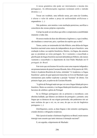 A nossa gramática não pode ser inteiramente a mesma dos
portugueses. As diferenciações regionais reclamam estilo e método
diversos. (...)
      Trocar um vocábulo, uma inflexão nossa, por outra de Coimbra,
é alterar o valor de ambos a preço de uniformidade artificiosas e
enganadoras. (...)
      Não podemos, sem mentira e sem mutilação perniciosa, sacrificar a
consciência das nossas próprias expressões.

     Corrigi-las pode ser um abuso que afete e comprometa a sensibilidade
imanente a todas elas.
      Os nossos modos de dizer são diferentes e legítimos e, o que é melhor,
são imediatos e conservam, pois, o perfume do espírito que os dita”.

       Temos, assim, no testemunho de João Ribeiro, uma defesa da língua
brasileira nacional como marca da independência do povo brasileiro: uma
exaltação à alma e ao espírito brasileiros, libertos, via língua, das amarras
que os prendiam ao reino português. Se é veemente e exacerbada a
glorificação da língua brasileira nacional defendida por Ribeiro, não menos
veemente e exacerbado é o depoimento de José Pedro Machado em O
português do Brasil.
       Este texto que ora leremos foi escrito como uma resposta indignada a
um pronunciamento do poeta Cassiano Ricardo, lido a 30 de janeiro de 1941,
frente à Academia Brasileira de Letras, intitulado “A Academia e a língua
brasileiras’, partes do qual aparecem transcritas no livro de Machado e que
retomaremos para melhor explicitar a posição “lusitana” do último. Em
primeiro lugar, pois, as palavras de Cassiano Ricardo:
       “A glória de Portugal nada tem que ver com a língua falada pelo povo
brasileiro. Muito ao contrário, é na língua falada pelo brasileiro que melhor
havemos de celebrar a glória de Portugal.
      Se os filólogos portugueses são os primeiros a reconhecer, com
absoluta lealdade, que falamos um dialecto do português e, portanto, uma
língua que se destacou de sua origem peninsular, não poderemos nós ser
mais realistas do que o rei, ou, no caso, do que os reis da lingüística
portuguesa. (...)
      Glorifiquemos, assim, as duas línguas e não somente a portuguesa,
criando direitos e obrigações recíprocas.
       Não é possível anular o fenômeno lingüística no Brasil; muito menos
transigir num assunto que tanto interessa à formação nacional”.
      E, em seguida, o depoimento de Machado:


                                 296
 