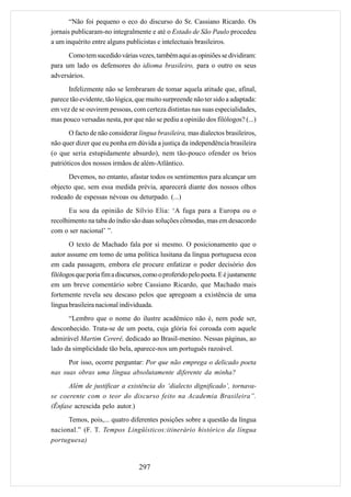 “Não foi pequeno o eco do discurso do Sr. Cassiano Ricardo. Os
jornais publicaram-no integralmente e até o Estado de São Paulo procedeu
a um inquérito entre alguns publicistas e intelectuais brasileiros.
      Como tem sucedido várias vezes, também aqui as opiniões se dividiram:
para um lado os defensores do idioma brasileiro, para o outro os seus
adversários.
      Infelizmente não se lembraram de tomar aquela atitude que, afinal,
parece tão evidente, tão lógica, que muito surpreende não ter sido a adaptada:
em vez de se ouvirem pessoas, com certeza distintas nas suas especialidades,
mas pouco versadas nesta, por que não se pediu a opinião dos filólogos? (...)
       O facto de não considerar língua brasileira, mas dialectos brasileiros,
não quer dizer que eu ponha em dúvida a justiça da independência brasileira
(o que seria estupidamente absurdo), nem tão-pouco ofender os brios
patrióticos dos nossos irmãos de além-Atlântico.
      Devemos, no entanto, afastar todos os sentimentos para alcançar um
objecto que, sem essa medida prévia, aparecerá diante dos nossos olhos
rodeado de espessas névoas ou deturpado. (...)
      Eu sou da opinião de Sílvio Elia: ‘A fuga para a Europa ou o
recolhimento na taba do índio são duas soluções cômodas, mas em desacordo
com o ser nacional’ ”.
       O texto de Machado fala por si mesmo. O posicionamento que o
autor assume em tomo de uma política lusitana da língua portuguesa ecoa
em cada passagem, embora ele procure enfatizar o poder decisório dos
filólogos que poria fim a discursos, como o proferido pelo poeta. E é justamente
em um breve comentário sobre Cassiano Ricardo, que Machado mais
fortemente revela seu descaso pelos que apregoam a existência de uma
língua brasileira nacional individuada.
      “Lembro que o nome do ilustre acadêmico não é, nem pode ser,
desconhecido. Trata-se de um poeta, cuja glória foi coroada com aquele
admirável Martim Cererê, dedicado ao Brasil-menino. Nessas páginas, ao
lado da simplicidade tão bela, aparece-nos um português razoável.
      Por isso, ocorre perguntar: Por que não emprega o delicado poeta
nas suas obras uma língua absolutamente diferente da minha?
      Além de justificar a existência do ‘dialecto dignificado’, tornava-
se coerente com o teor do discurso feito na Academia Brasileira”.
(Ênfase acrescida pelo autor.)
      Temos, pois,... quatro diferentes posições sobre a questão da língua
nacional.” (F. T. Tempos Lingüísticos:itinerário histórico da língua
portuguesa)


                                  297
 
