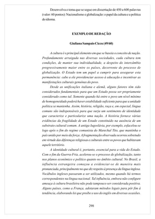 Desenvolva o tema que se segue em dissertação de 450 a 600 palavras
(valor: 60 pontos): Nacionalismo e globalização: o papel da cultura e a política
do idioma.



                        EXEMPLO DE REDAÇÃO

                      Giuliana Sampaio Ciccu (49/60)

       A cultura é o principal elemento em que se baseia o conceito de nação.
Profundamente arraigada nas diversas sociedades, cada cultura tem
condições, de manter sua individualidade, a despeito do intercâmbio
progressivamente maior entre os países, decorrente do processo de
globalização. O Estado tem um papel a cumprir para assegurar esta
permanência: cabe a ele providenciar acesso à educação e incentivar as
manifestações culturais genuínas do povo.
       Desde as unificações italiana e alemã, alguns fatores têm sido
considerados fundamentais para que um Estado possa ser propriamente
considerado como tal. Somente quando há entre o povo um nível mínimo
de homogeneidade poderá haver estabilidade suficiente para que a unidade
política se mantenha. Assim, história, religião, raça e, em especial, língua
comuns são indispensáveis para que surja um sentimento de identidade
que caracterize e particularize uma nação. A história fornece várias
evidências da fragilidade de um Estado constituído na ausência de um
substrato cultural comum. A antiga Iugoslávia, por exemplo, esfacelou-se
logo após o fim do regime comunista do Marechal Tito, que mantinha o
país unido por meio da força. A fragmentação observada ocorreu sobretudo
em virtude das diferenças religiosas e culturais entre os povos que habitavam
aquele território.
       A identidade cultural é, portanto, essencial para a vida do Estado.
Com o fim da Guerra-Fria, acelerou-se o processo de globalização, tanto
nos planos econômico e político quanto no âmbito cultural. No Brasil, a
influência estrangeira começou a evidenciar-se de maneira mais
pronunciada, principalmente no que diz respeito à presença da língua inglesa.
Vocábulos ingleses passaram a ser utilizados, mesmo quando há termos
correspondentes na língua nacional. Tal influência, embora não configure
ameaça à cultura brasileira não pode tampouco ser considerada positiva.
Alguns países, como a França, adotaram métodos legais para pôr fim à
tendência, elaborando lei que proíbe o uso do inglês em diversas ocasiões.


                                     298
 