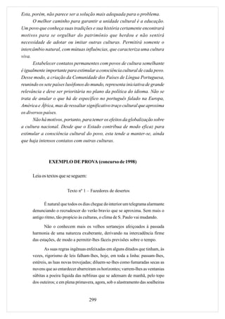 Esta, porém, não parece ser a solução mais adequada para o problema.
      O melhor caminho para garantir a unidade cultural é a educação.
Um povo que conheça suas tradições e sua história certamente encontrará
motivos para se orgulhar do patrimônio que herdou e não sentirá
necessidade de adotar ou imitar outras culturas. Permitirá somente o
intercâmbio natural, com mútuas influências, que caracteriza uma cultura
viva.
      Estabelecer contatos permanentes com povos de cultura semelhante
é igualmente importante para estimular a consciência cultural de cada povo.
Desse modo, a criação da Comunidade dos Países de Língua Portuguesa,
reunindo os sete países lusófonos do mundo, representa iniciativa de grande
relevância e deve ser prioritária no plano da política do idioma. Não se
trata de anular o que há de específico no português falado na Europa,
América e África, mas de ressaltar significativo traço cultural que aproxima
os diversos países.
      Não há motivos, portanto, para temer os efeitos da globalização sobre
a cultura nacional. Desde que o Estado contribua de modo eficaz para
estimular a consciência cultural do povo, esta tende a manter-se, ainda
que haja intensos contatos com outras culturas.



               EXEMPLO DE PROVA (concurso de 1998)

      Leia os textos que se seguem:


                         Texto nº 1 – Fazedores de desertos

            É natural que todos os dias chegue do interior um telegrama alarmante
      denunciando o recrudescer do verão bravio que se aproxima. Sem mais o
      antigo ritmo, tão propício às culturas, o clima de S. Paulo vai mudando.

             Não o conhecem mais os velhos sertanejos afeiçoados à passada
      harmonia de uma natureza exuberante, derivando na intercadência firme
      das estações, de modo a permitir-lhes fáceis previsões sobre o tempo.

             As suas regras ingênuas enfeixadas em alguns ditados que tinham, às
      vezes, rigorismo de leis falham-lhes, hoje, em toda a linha: passam-lhes,
      estéreis, as luas novas trovejadas; diluem-se-lhes como fumaradas secas as
      nuvens que ao entardecer abarreiram os horizontes; varrem-lhes as ventanias
      súbitas a poeira líquida das neblinas que se adensam de manhã, pelo topo
      dos outeiros; e em plena primavera, agora, sob o alastramento das soalheiras


                                      299
 