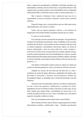 fortes, o aspecto de suas plantações, esfolhadas e esfloradas, principia a ser
desanimador, revelando, antes do estilo franco, esse período máximo à vida
vegetativa que, nos países quentes, está no desequilíbrio entre a evaporação
intensa pelas folhas e a absorção escassa, e cada vez menor, pelas raízes. (...)

       Mas é natural o fenômeno. Nem é admissível que ante ele se
surpreendam os nossos lavradores, primeiras vítimas dessa anomalia
climática.

     Porque há longos anos, com persistência que nos faltou para outros
empreendimentos, nós mesmos a criamos.

      Temos sido um agente geológico, nefasto, e um elemento de
antagonismo terrivelmente bárbaro da própria natureza que nos rodeia.

      É o que nos revela a história.
       Foi a princípio um mau ensinamento do aborígine. Na agricultura do
selvagem era instrumento preeminente o fogo. Entalhadas as árvores pelos
cortantes dgis de diorito, e encoivarados os ramos, alastravam-lhes por cima
as caitaras crepitantes e devastadoras. Inscreviam, depois, em cercas de
troncos carbonizados a área em cinzas onde fora a mata vicejante; e
cultivavam-na. Renovavam o mesmo processo na estação seguinte, até que,
exaurida, aquela mancha de terra fosse abandonada em caapuera, jazendo
dali por diante para todo sempre estéril, porque as famílias vegetais, renovadas
no terreno calcinado, eram sempre de tipos arbustivos diversos das da selva
primitiva. (...)
       Veio depois o colonizador e copiou o processo. Agravou-o ainda com
se aliar ao sertanista ganancioso e bravo, em busca do silvícola e do ouro.
      Afogada nos recessos de uma flora que lhe abreviava as vistas e
sombreava as tocaias do tapuia, dilacerou-a, golpeando-a de chamas, para
desvendar os horizontes e destacar, bem perceptíveis, tufando nos
descampados limpos, as montanhas que o norteavam balizando a rota das
bandeiras.
      Atacaram a terra nas explorações mineiras a céu aberto; esterilizaram-
na com o lastro das grupiaras; retalharam-na a pontaços de alvião;
degradaram-na com as torrentes revoltas; e deixaram, ao cabo, aqui, ali, por
toda a banda, para sempre áridas, avermelhando nos ermos com o vivo
colorido da argila revolvida, as catas vazias e tristonhas com o seu aspecto
sugestivo de grandes cidades em ruínas...
      Ora, tais selvatiquezas atravessaram toda a nossa história.
      Mais violentas no Norte, onde se firmou o regímen pastoril nos sertões
abusivamente sesmados, e desbravados a fogo – incêndios que duravam



                                  300
 