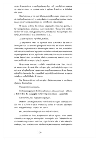 meses derramando-se pelas chapadas em fora – ali contribuíram para que
se estabelecessem, em grandes tratos, o regímen desértico e a fatalidade
das secas.

       O sul subtraiu-se em parte à faina destruidora, que o próprio governo
da metrópole, em sucessivas cartas régias, procurou refrear, criando mesmo
juizes conservadores das matas que impedissem a devastação.

       O mesmo sistema de culturas largamente extensivas, porém, as
lavouras parasitárias arrancando todos os princípios vitais da terra sem lhes
restituir um único, foram, pouco a pouco, remodelando-lhe as paragens mais
férteis, transmudando-as e amaninhando-as. (...)

      As conseqüências repontam, naturais.
      A temperatura altera-se, agravada nesse expandir-se de áreas de
insolação cada vez maiores pelo poder absorvente dos nossos terreno s
desnudados, cuja ardência se transmite por contacto aos ares, e determina
dois resultados inevitáveis: a pressão que diminui tendendo para um minimum
capaz de perturbar o curso regular dos ventos, desorientando-os pelos quatro
rumos do quadrante, e a umidade relativa que decresce, tornando cada vez
mais problemáticas as precipitações aquosas.

       De sorte que o sueste – regulador essencial do nosso clima – depois
de transmontar a Serra do Mar, onde precipita grande cópia de vapores, ao
estirar-se pelo planalto, vai encontrando atmosfera mais quente do que dantes,
cujo efeito é aumentar-lhe a capacidade higrométrica, diminuindo na mesma
relação as probabilidades de chuvas.

       São fatos positivos, irrefragáveis, e bastam para que se explique a
alteração de um clima.

      Mas apontemos um outro.
      Neste entrelaçamento de fatores climáticos, introduzimos um – artificial
e de todo fora das indagações meteorológicas normais – a queimada.
      É transitória, mas engravece os perigos.

      De feito, a irradiação noturna contrabate a insolação: a terra devolve
aos céus o excesso de calor acumulado; resfria; e o orvalho decorrente
ilude de algum modo a carência das chuvas.
      Ora, as queimadas impedem esse derivativo único.

       As colunas de fumo, rompentes de vários lugares, a um tempo,
adensam-se no espaço e interceptam a descarga do solo. Desaparece o sol
e o termômetro permanece imóvel ou, de preferência, sobe. A noite sobrevém
em fogo: a terra irradia com um sol obscuro, porque se sente uma impressão



                                 301
 