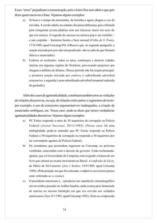 Esses “erros” prejudicam a comunicação, pois o leitor fica sem saber o que quis
dizer quem escreveu a frase. Vejamos alguns exemplos:
      a)   Já houve o tempo da moreninha, da loirinha e agora chegou a vez da
           ruivinha. A cor do cabelo, no entanto, faz pouca diferença, pois a fórmula
           para conquistar jovens platéias com um interesse maior em sexo do
           que em música. O segredo do sucesso na música pop é um rostinho –
           e um corpinho – feminino bonito e bem sensual (Folha de S. Paulo,
           17/9/1989, apud Unicamp 89). (Observe que, no segundo parágrafo, a
           oração iniciada por pois não tem predicado: não se sabe de que fórmula
           falava o enunciador).
      b)   Embora as enchentes, todos os anos, continuem a destruir cidades
           inteiras em algumas regiões do Nordeste, provocando prejuízos que
           chegam a milhões de dólares. (Nesse período não há oração principal:
           a primeira oração iniciada por embora é subordinada adverbial
           concessiva; a segunda é uma subordinada adverbial temporal reduzida
           de gerúndio).


       Além dos casos de agramaticalidade, constituem também erros as violações
de relações discursivas, ou seja, de relações entre partes e segmentos do texto:
por exemplo, o uso de conectores argumentativos inadequados, a criação de
enunciados ambíguos, etc. Nesse caso, pode-se dizer que temos verdadeiras
agramaticalidades discursivas. Vejamos alguns exemplos:
      a)   PC Farias responde a mais de 30 inquéritos de corrupção na Polícia
           Federal (Jornal Nacional, 30/11/1993). (Nesse caso, há uma
           ambigüidade: pode-se entender que PC Farias responde na Polícia
           Federal a 30 inquéritos de corrupção ou responde a 30 inquéritos por
           ter corrompido agentes da Polícia Federal).
      b)   Os estudantes que pretendem ingressar na Unicamp, no próximo
           vestibular, concordam com o decreto do governo. Estão reclamando,
           apenas, que a Universidade de Campinas está exigindo a leitura de um
           livro que entrará no exame inexistente no Brasil: A confissão de Lúcio,
           de Mário de Sá-Carneiro. (Isto é Senhor, 14/9/1989, apud Unicamp
           1989). (Pela posição em que foi colocado, o adjetivo inexistente parece
           estar referindo-se a exame).
      c)   O presidente americano (...) produziu um espetáculo cinematográfico
           em novembro passado na Arábia Saudita, onde comeu peru fantasiado
           de marine no mesmo bandejão em que era servido aos soldados
           americanos (Veja, 9/1/1991, apud Unicamp 1992). (Tem-se a impressão



                                        31
 