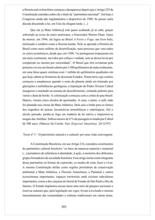 a floresta nativa brasileira começou a desaparecer depois que o Artigo 225 da
Constituição estendeu sobre ela o título de “patrimônio nacional”. Até hoje o
Congresso ainda não regulamentou o dispositivo de 1988. Se passar outra
década discutindo a lei, em Una ela chegará tarde. (...)

      Que ela [a Mata Atlântica] está quase acabando já se sabe, graças
sobretudo ao aviso de outro americano, o historiador Warren Dean. Antes
de morrer, em 1994, ele legou ao Brasil A Ferro e Fogo, um livro belo,
intrincado e sombrio como a floresta úmida. Nele se aprende a História do
Brasil como meio milênio de desertificação, num processo que vara todos
os ciclos econômicos, desde que, em 1500, “os portugueses tropeçaram em
um meio continente, movidos por cobiça e vaidade, sem se deixar levar por
compaixão ou mesmo por curiosidade”. O Brasil que eles avistaram pela
primeira vez era um litoral coberto por 3.500 quilômetros de mata exuberante,
em uma faixa quase contínua com 1 milhão de quilômetros quadrados em
que hoje cabem as fronteiras de dezessete Estados. Numa terra cujo cenário
começou a amadurecer quando o resto do planeta ainda era triturado por
glaciações e turbulências geológicas, a tripulação de Pedro Álvares Cabral
inaugurou o machado na semana do descobrimento, cortando palmito para
variar a dieta de bordo. A colonização começou com a coleta do pau-brasil.
Depois, vieram cinco séculos de queimadas. A cana, o pasto, o café, tudo
foi plantado nas cinzas da Mata Atlântica. Dela saiu a lenha para os fornos
dos engenhos de açúcar, locomotivas termelétricas e siderúrgicas. Até o
século passado, punha-se fogo em madeira de lei nativa e importava-se
mogno das Antilhas. Sobrou menos de 8 % da paisagem avistada por Cabral
há 500 anos. (Marcos Sá Corrêa. Veja (Especial Amazônia), 24/12/97)


Texto nº 3 – O patrimônio natural e o cultural: por uma visão convergente


      A Constituição Brasileira, em seu Artigo 216, considera constituintes
do patrimônio cultural brasileiro “os bens de natureza material e imaterial
(...) portadores de referência à identidade, à ação, à memória dos diferentes
grupos formadores da sociedade brasileira. Esse artigo inclui como integrante
desse patrimônio as formas de expressão, os modos de criar, fazer e viver.
A mesma Constituição define como regiões prioritárias de conservação
ambiental a Mata Atlântica, a Floresta Amazônica, o Pantanal e outros
ecossistemas importantes, espaços territoriais onde existem subculturas
importantes, como a dos caiçaras do litoral do Estado de São Paulo e Rio de
Janeiro. O Estado implantou nessas áreas uma série de parques nacionais e
reservas naturais que, pela legislação em vigor, levam à exclusão e mesmo
reassentamento das comunidades e culturas tradicionais em outras áreas.


                                 303
 