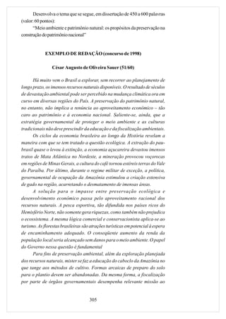 Desenvolva o tema que se segue, em dissertação de 450 a 600 palavras
(valor: 60 pontos):
      “Meio ambiente e patrimônio natural: os propósitos da preservação na
construção do patrimônio nacional”


             EXEMPLO DE REDAÇÃO (concurso de 1998)

                César Augusto de Oliveira Sauer (51/60)

      Há muito vem o Brasil a explorar, sem recorrer ao planejamento de
longo prazo, os imensos recursos naturais disponíveis. O resultado de séculos
de devastação ambiental pode ser percebido na mudança climática ora em
curso em diversas regiões do País. A preservação do patrimônio natural,
no entanto, não implica a renúncia ao aproveitamento econômico – tão
caro ao patrimônio e à economia nacional. Saliente-se, ainda, que a
estratégia governamental de proteger o meio ambiente e as culturas
tradicionais não deve prescindir da educação e da fiscalização ambientais.
      Os ciclos da economia brasileira ao longo da História revelam a
maneira com que se tem tratado a questão ecológica. A extração do pau-
brasil quase o levou à extinção, a economia açucareira devastou imensos
tratos de Mata Atlântica no Nordeste, a mineração provocou voçorocas
em regiões de Minas Gerais, a cultura do café tornou estéreis terras do Vale
do Paraíba. Por último, durante o regime militar de exceção, a política,
governamental de ocupação da Amazônia estimulou a criação extensiva
de gado na região, acarretando o desmatamento de imensas áreas.
      A solução para o impasse entre preservação ecológica e
desenvolvimento econômico passa pelo aproveitamento racional dos
recursos naturais. A pesca esportiva, tão difundida nos países ricos do
Hemisfério Norte, não somente gera riquezas, como também não prejudica
o ecossistema. A mesma lógica comercial e conservacionista aplica-se ao
turismo. As florestas brasileiras são atrações turísticas em potencial à espera
de encaminhamento adequado. O conseqüente aumento da renda da
população local seria alcançado sem danos para o meio ambiente. O papel
do Governo nessa questão é fundamental
      Para fins de preservação ambiental, além da exploração planejada
dos recursos naturais, mister se faz a educação do caboclo da Amazônia no
que tange aos métodos de cultivo. Formas arcaicas de preparo do solo
para o plantio devem ser abandonadas. Da mesma forma, a fiscalização
por parte de órgãos governamentais desempenha relevante missão ao


                                     305
 
