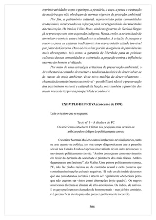 reprimir atividades como o garimpo, a pecuária, a caça, a pesca e a extração
de madeira que não obedeçam às normas vigentes de proteção ambiental
       Por fim, o patrimônio cultural, representado pelas comunidades
tradicionais, merece todos os esforços para ser resguardado das investidas
da civilização. Os irmãos Villas-Boas, ainda no governo de Getúlio Vargas
já se preocupavam com a questão indígena. Havia, então, a necessidade de
amenizar o contato entre civilizados e aculturados. A criação de parques e
reservas para as culturas tradicionais tem representado atitude louvável
por parte do Governo. Deve-se ressaltar, porém, a urgência de providências
mais abrangentes, tais como: a garantia de liberdade para as práticas
culturais dessas comunidades e, sobretudo, a proteção contra a influência
externa do homem civilizado.
       Por meio de uma estratégia criteriosa de preservação ambiental, o
Brasil estará a caminho de reverter a tendência histórica de desenvolver-se
às custas do meio ambiente. Esse novo modelo de desenvolvimento –
chamado desenvolvimento sustentável – possibilitará não só a preservação
dos patrimônios natural e cultural da Nação, mas também a provisão dos
meios necessários para a prosperidade econômica.


               EXEMPLO DE PROVA (concurso de 1999)

      Leia os textos que se seguem:

                           Texto nº 1 – A ditadura do PC
           Os americanos absolvem Clinton nas pesquisas mas deixam-se
                  asfixiar pelos códigos do politicamente correto

             O escritor Norman Mailer e outros intelectuais revolucionários, tanto
      na arte quanto na política, em seu tempo diagnosticaram que a paranóia
      sexual nos Estados Unidos é apenas uma variante de um outro retrocesso: o
      movimento politicamente correto. “Ambos começaram como movimentos
      em favor da decência da sociedade e protetores dos mais fracos. Ambos
      degeneraram em fascismo”, diz Mailer. Uma pessoa politicamente correta,
      PC, não faz piadas racistas ou de conteúdo sexual e evita palavras que
      contenham insinuações culturais negativas. Há todo um dicionário de termos
      que são considerados corretos e devem ser rigidamente obedecidos pelos
      que não querem ser vistos como aberrações (veja quadro). Os negros
      americanos fizeram-se chamar de afro-americanos. Os índios, de nativos.
      E os gays preferem ser chamados de homossexuais – mas já foi o contrário,
      e é preciso ficar atento para não parecer politicamente incorreto.



                                      306
 