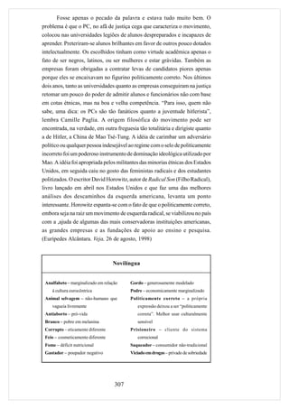 Fosse apenas o pecado da palavra e estava tudo muito bem. O
problema é que o PC, no afã de justiça cega que caracteriza o movimento,
colocou nas universidades legiões de alunos despreparados e incapazes de
aprender. Preteriram-se alunos brilhantes em favor de outros pouco dotados
intelectualmente. Os escolhidos tinham como virtude acadêmica apenas o
fato de ser negros, latinos, ou ser mulheres e estar grávidas. Também as
empresas foram obrigadas a contratar levas de candidatos piores apenas
porque eles se encaixavam no figurino politicamente correto. Nos últimos
dois anos, tanto as universidades quanto as empresas conseguiram na justiça
retomar um pouco do poder de admitir alunos e funcionários não com base
em cotas étnicas, mas na boa e velha competência. “Para isso, quem não
sabe, uma dica: os PCs são tão fanáticos quanto a juventude hitlerista”,
lembra Camille Paglia. A origem filosófica do movimento pode ser
encontrada, na verdade, em outra freguesia tão totalitária e dirigiste quanto
a de Hitler, a China de Mao Tsé-Tung. A idéia de carimbar um adversário
político ou qualquer pessoa indesejável ao regime com o selo de politicamente
incorreto foi um poderoso instrumento de dominação ideológica utilizado por
Mao. A idéia foi apropriada pelos militantes das minorias étnicas dos Estados
Unidos, em seguida caiu no gosto das feministas radicais e dos estudantes
politizados. O escritor David Horowitz, autor de Radical Son (Filho Radical),
livro lançado em abril nos Estados Unidos e que faz uma das melhores
análises dos descaminhos da esquerda americana, levanta um ponto
interessante. Horowitz espanta-se com o fato de que o politicamente correto,
embora seja na raiz um movimento de esquerda radical, se viabilizou no país
com a ,ajuda de algumas das mais conservadoras instituições americanas,
as grandes empresas e as fundações de apoio ao ensino e pesquisa.
(Eurípedes Alcântara. Veja, 26 de agosto, 1998)



                                   Novilíngua


 Analfabeto – marginalizado em relação    Gordo – generosamente modelado
    à cultura eurocêntrica                Podre – economicamente marginalizado
 Animal selvagem – não-humano que         Politicamente correto – a própria
    vagueia livremente                       expressão deixou a ser “politicamente
 Antiaborto – pró-vida                       correta”. Melhor usar culturalmente
 Branco – pobre em melanina                  sensível
 Corrupto – eticamente diferente          Prisioneiro – cliente do sistema
 Feio – cosmeticamente diferente             correcional
 Fome – déficit nutricional               Saqueador – consumidor não-tradicional
 Gastador – poupador negativo             Viciado em drogas – privado de sobriedade




                                    307
 