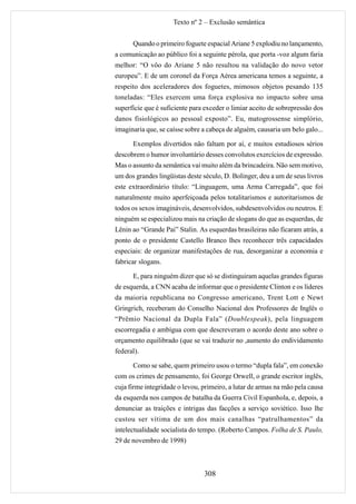 Texto nº 2 – Exclusão semântica


      Quando o primeiro foguete espacial Ariane 5 explodiu no lançamento,
a comunicação ao público foi a seguinte pérola, que porta -voz algum faria
melhor: “O vôo do Ariane 5 não resultou na validação do novo vetor
europeu”. E de um coronel da Força Aérea americana temos a seguinte, a
respeito dos aceleradores dos foguetes, mimosos objetos pesando 135
toneladas: “Eles exercem uma força explosiva no impacto sobre uma
superfície que é suficiente para exceder o limiar aceito de sobrepressão dos
danos fisiológicos ao pessoal exposto”. Eu, matogrossense simplório,
imaginaria que, se caísse sobre a cabeça de alguém, causaria um belo galo...

      Exemplos divertidos não faltam por aí, e muitos estudiosos sérios
descobrem o humor involuntário desses convolutos exercícios de expressão.
Mas o assunto da semântica vai muito além da brincadeira. Não sem motivo,
um dos grandes lingüistas deste século, D. Bolinger, deu a um de seus livros
este extraordinário título: “Linguagem, uma Arma Carregada”, que foi
naturalmente muito aperfeiçoada pelos totalitarismos e autoritarismos de
todos os sexos imagináveis, desenvolvidos, subdesenvolvidos ou neutros. E
ninguém se especializou mais na criação de slogans do que as esquerdas, de
Lênin ao “Grande Pai” Stalin. As esquerdas brasileiras não ficaram atrás, a
ponto de o presidente Castello Branco lhes reconhecer três capacidades
especiais: de organizar manifestações de rua, desorganizar a economia e
fabricar slogans.

      E, para ninguém dizer que só se distinguiram aquelas grandes figuras
de esquerda, a CNN acaba de informar que o presidente Clinton e os líderes
da maioria republicana no Congresso americano, Trent Lott e Newt
Gringrich, receberam do Conselho Nacional dos Professores de Inglês o
“Prêmio Nacional da Dupla Fala” (Doublespeak), pela linguagem
escorregadia e ambígua com que descreveram o acordo deste ano sobre o
orçamento equilibrado (que se vai traduzir no ,aumento do endividamento
federal).

      Como se sabe, quem primeiro usou o termo “dupla fala”, em conexão
com os crimes de pensamento, foi George Orwell, o grande escritor inglês,
cuja firme integridade o levou, primeiro, a lutar de armas na mão pela causa
da esquerda nos campos de batalha da Guerra Civil Espanhola, e, depois, a
denunciar as traições e intrigas das facções a serviço soviético. Isso lhe
custou ser vítima de um dos mais canalhas “patrulhamentos” da
intelectualidade socialista do tempo. (Roberto Campos. Folha de S. Paulo,
29 de novembro de 1998)



                                308
 