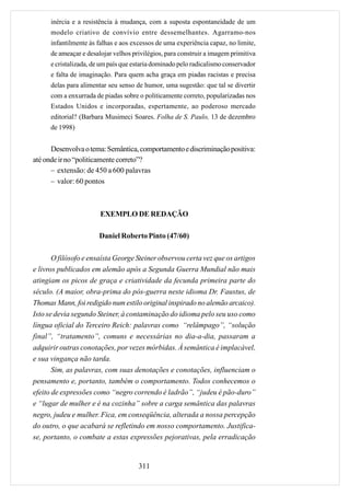 inércia e a resistência à mudança, com a suposta espontaneidade de um
      modelo criativo de convívio entre dessemelhantes. Agarramo-nos
      infantilmente às falhas e aos excessos de uma experiência capaz, no limite,
      de ameaçar e desalojar velhos privilégios, para construir a imagem primitiva
      e cristalizada, de um país que estaria dominado pelo radicalismo conservador
      e falta de imaginação. Para quem acha graça em piadas racistas e precisa
      delas para alimentar seu senso de humor, uma sugestão: que tal se divertir
      com a enxurrada de piadas sobre o politicamente correto, popularizadas nos
      Estados Unidos e incorporadas, espertamente, ao poderoso mercado
      editorial? (Barbara Musimeci Soares. Folha de S. Paulo, 13 de dezembro
      de 1998)


      Desenvolva o tema: Semântica, comportamento e discriminação positiva:
até onde ir no “politicamente correto”?
      – extensão: de 450 a 600 palavras
      – valor: 60 pontos



                        EXEMPLO DE REDAÇÃO

                       Daniel Roberto Pinto (47/60)

       O filósofo e ensaísta George Steiner observou certa vez que os artigos
e livros publicados em alemão após a Segunda Guerra Mundial não mais
atingiam os picos de graça e criatividade da fecunda primeira parte do
século. (A maior, obra-prima do pós-guerra neste idioma Dr. Faustus, de
Thomas Mann, foi redigido num estilo original inspirado no alemão arcaico).
Isto se devia segundo Steiner, à contaminação do idioma pelo seu uso como
língua oficial do Terceiro Reich: palavras como “relâmpago”, “solução
final”, “tratamento”, comuns e necessárias no dia-a-dia, passaram a
adquirir outras conotações, por vezes mórbidas. À semântica é implacável,
e sua vingança não tarda.
       Sim, as palavras, com suas denotações e conotações, influenciam o
pensamento e, portanto, também o comportamento. Todos conhecemos o
efeito de expressões como “negro correndo é ladrão”, “judeu é pão-duro”
e “lugar de mulher e é na cozinha” sobre a carga semântica das palavras
negro, judeu e mulher. Fica, em conseqüência, alterada a nossa percepção
do outro, o que acabará se refletindo em nosso comportamento. Justifica-
se, portanto, o combate a estas expressões pejorativas, pela erradicação


                                      311
 