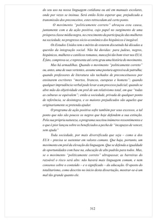 do seu uso na nossa linguagem cotidiana ou até em manuais escolares,
onde por vezes se insinua. Será então lícito esperar que, prejudicada a
transmissão dos preconceitos, estes retrocedam até certo ponto.
         O movimento “politicamente correto” abraçou esta causa,
juntamente com a da ação positiva, cujo papel no surgimento de uma
próspera classe média negra, no crescimento da participação das mulheres
na sociedade, no progresso sócio-econômico dos hispânicos é inegável.
       Os Estados Unidos tem o mérito de estarem discutindo há décadas a
questão da integração social. Não há duvidas: para judeus, negros,
hispânicos, mulheres e católicos romanos, nunca foi tão bom viver nos EUA.
É fato, comprova-se, e representa até certo grau uma história do movimento.
       Mas há armadilhas. Quando o movimento “politicamente correto”
ou, antes, uma de suas vertentes, assume uma postura agressiva de patrulha;
quando professores de literatura são tachados de preconceituosos por
ensinarem escritores “mortos, brancos, europeus e homens”; quando
qualquer imprudência verbal pode levar a um processo judicial; quando se
abre mão da objetividade em prol de um relativismo total, em que “todas
as culturas se equivalem”; então a sociedade, privada de qualquer ponto
de referência, se desintegra, e os maiores prejudicados são aqueles que
originariamente se pretenda ajudar.
       O programa de ação positiva sofre também por seus excessos, a tal
ponto que não são poucos os negros que hoje defendem a sua extinção.
Pela sua própria natureza, o programa suscitou inúmeros ressentimentos e
o que é pior lançou sobre os beneficiados a pecha de “incapazes de vencer,
sem ajuda”
       Toda sociedade, por mais diversificada que seja – como a dos
EUA – precisa se sustentar em valores comuns. Que haja, portanto, um
movimento em prol da elevação da linguagem. Que se defenda a igualdade
de oportunidades com base na, educação de alto padrão para todos. Mas,
se o movimento “políticamente correto” ultrapassar, as barreiras do
razoável o risco será alto: não haverá mais linguagem comum, e nem
consenso sobre o conteúdo – e o significado – da educação. O oposto do
totalitarismo, como descrito no inicio desta dissertação, mostrar-se-á um
mal tão grande quanto ele.




                                   312
 