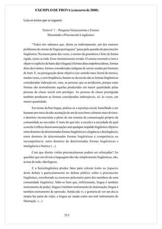 EXEMPLO DE PROVA (concurso de 2000)

Leia os textos que se seguem:

               Texto nº 1 – Pesquisa Variacionista e Ensino:
                   Discutindo o Preconceito Lingüístico

       “Todos nós sabemos que, direta ou indiretamente, um dos maiores
problemas do ensino de língua portuguesa” passa pela questão do preconceito
lingüística. Na maior parte das vezes, o ensino de gramática é feito de forma
rígida, como se tudo fosse inerentemente errado. O ensino normativo tem o
objetivo explícito de banir da(s) língua(s) formas ditas empobrecedoras, formas
ditas desviantes, formas consideradas indignas de serem usadas por homens
de bem. E, na perseguição deste objetivo (no sentido mais literal do termo),
muitas vezes, e com freqüência, banem-se da escola não as formas lingüísticas
consideradas indesejáveis, mas, as pessoas que as produzem, porque estas
formas são normalmente aquelas produzidas em maior quantidade pelas
pessoas de classe social sem prestígio. As pessoas de classe prestigiada
também produzem as formas consideradas indesejáveis, só, às vezes, em
menor quantidade.
       Em nome da boa língua, pratica-se a injustiça social, humilhado o ser
humano por meio da não-aceitação de um de seus bens culturais mais divinos:
o domínio inconsciente e pleno de um sistema de comunicação próprio da
comunidade ao seu redor. E mais do que isto: a escola e a sociedade da qual
a escola é reflexo fazem associações sem qualquer respaldo lingüístico objetivo
entre domínio de determinadas formas lingüísticas e elegância e deselegância;
entre domínio de determinadas formas lingüísticas e competência ou
incompetência; entre domínio de determinadas formas lingüísticas e
inteligência e burrice (...).
      Com que direito visões preconceituosas podem ser reforçadas? As
questões que envolvem a linguagem não são simplesmente lingüísticas; são,
acima de tudo, ideológicas.
       E a Sociolingüística produz fatos para colocar lenha na fogueira
deste debate e particularmente no debate público sobre o preconceito
lingüístico, corroborado tacitamente pela maior parte dos membros de uma
comunidade lingüística. Sabe-se bem que, infelizmente, língua é também
instrumento de poder; língua é também instrumento de dominação; língua é
também instrumento de opressão. Ainda não vi, e gostaria de ver um dia (a
utopia faz parte da vida), a língua ser usada como um real instrumento de
libertação. (...)



                                 313
 
