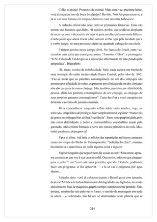 Colho o ensejo! Protestos de estima! Mais uma vez, paciente leitor,
você já escutou isso da boca de alguém? Duvido. Pois há quem escreva, e
lá se vai uma fortuna em tempo e dinheiro com tamanha baboseira!
       A redação oficial não deve cultivar pretensões literárias. Estas são
terreno dos literatos, que diabo. Há sujeitos, porém, que se dão ao desplante
de escrever com o dicionário do lado só para escolher palavras mais difíceis.
Conheço um que adora trocar o tão comum verbo ligar pela raridade que é
o verbo jungir, só para provocar efeito na quadrada cabeça do seu chefe.
       Existem pérolas nesse campo fértil. No Banco do Brasil, certa vez,
circulou uma carta que começava assim: “Assunto: Cobra”, e prosseguia:
“O Sr. Fulano de Tal dirigiu-se a esta seção informando ter sido picado pela
epigrafada”. Blearghhh!
      Há, ainda, o reino da nebulosidade. Nele, nada supera este trecho de
uma instrução do então recém-criado Banco Central, pelos idos de 1965:
“Faz-se notar que os parentes consangüíneos de um dos cônjuges são
parentes por afinidade do outro; os parentes por afinidade de um dos cônjuges
não são parentes de outro cônjuge. São, também, parentes por afinidade da
pessoa, além dos parentes consangüíneos de seu cônjuge, os cônjuges de
seus próprios parentes consangüíneos”. Tente decifrar e você cumprirá um
delirante exercício de piruetas mentais.
       Mera coincidência: enquanto reflito sobre tanta sandice, vejo, na
televisão, um político de prestígio dizer simplesmente o seguinte: “Nada veio
de grave nas objugatórias de Sua Excelência”. Sinto justa perplexidade, pois
não estou defendendo o pobre e monossilábico vocabulário usado pela
garotada, infelizmente formado a partir dos roncos primitivos do rock. Mas,
tenha paciência, objurgatória!
      E por aí afora. Até hoje os ofícios das repartições militares começam
como no tempo do Barão de Paranapiacaba: “Solicitação (faz)”, maneira
bicentenária e anacrônica de pedir alguma coisa a alguém.
      Repito:ninguém que regule bem diz coisas assim: “Meu amor, apraz-
me comunicar que vou à sua casa amanhã. Outrossim, informo que chegarei
para o jantar.”, ou “você está uma gracinha, querida. Destarte, podíamos
fazer um programa, se lhe aprouver.” – e lá se vai o programa por água
abaixo...
       Falando sério: você já calculou quanto o Brasil gasta com tamanha
besteira? Milhões de linhas diariamente datilografadas ou digitadas, um custo
altíssimo em fitas de máquinas, papel e tempo completamente perdido. Sim,
porque, suprimidas tais palavras e frases, o sentido da mensagem em nada
se altera – e, sobretudo, não há um só destinatário neste planeta que se



                                 316
 