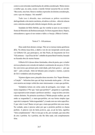 comova com reiteradas manifestações de subida consideração. Muito menos
a mulher que, na cama, escuta o marido formal sussurrar-lhe ao ouvido:
“Boa noite, meu bem. Renovo minhas expressões de distinta consideração,
com o que me despeço. Até amanhã”.
         Tudo isso é absurdo, mas continuam as pobres secretárias
datilografando o dia inteiro encômios, alvedrios e alvitres – além de zelarem
com a máxima atenção pela ridícula margem direita, que atraso!
         Saudades de Hélio Beltrão, que fez ventilar ar puro no seu tempo à
frente do Ministério da Desburocratização. Foi bom enquanto durou. Depois,
retrocedemos e agora só nos restam o tédio e o bocejo. (Márcio Cotrim)



                           Texto nº 3 – GiLuminoso


         Deus anda bom demais comigo. Não sei se mereço tantas gentilezas
dEle. Na última terça-feira, a dádiva veio de um inesperado convite para
ver Gilberto Gil, que participava, em São Paulo, do lançamento do livro
“GiLuminoso – A po.Ética do Ser”, trabalho do poeta Bené Fonteles, baseado
na fecunda obra do mestre baiano
         Gilberto Gil é dessas almas iluminadas, alma de poeta, que o criador
envia ao planeta com a missão de traduzir o sentimento de seu povo. E Gil o
faz com textos que primam pela criatividade, pelo bom gosto e – por que
não? – pela correção. Além de bálsamo para corações e mentes, a poesia
de Gil é verdadeira aula de português.
         Vejamos alguns casos, pinçados desse encontro. Em “Super-Homem,
a Canção” – belíssima letra que até hoje incomoda muita gente –, Gil usa
com mestria um tempo verbal dos mais interessantes: o mais-que-perfeito.
         Verdadeira tortura em certas aulas de português, esse tempo – de
nome enigmático (“Por que ‘mais-que-perfeito?”, pergunta-se a garotada,
cuja expectativa nem sempre o professor satisfaz) – surge na letra com dois
valores distintos. Na primeira ocorrência (“Minha porção mulher, que até
então se resguardara”), o mais-que-perfeito, em sua forma simples (que
equivale à composta “tinha resguardado”), é usado com seu valor específico.
E que valor é esse? Basta ver por que o mais-que-perfeito tem esse nome.
Na verdade, antes é preciso saber por que o pretérito perfeito se chama
perfeito. A palavra vem do latim perfectu, que, ao pé da letra, significa
“feito completamente”. Não é à toa que se diz, por exemplo, que uma obra
de arte é perfeita. Se é perfeita, não lhe falta nada; está completamente
feita.



                                  317
 