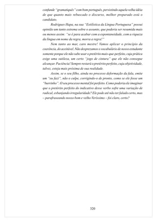 confunde “gramatiquês” com bom português, persistindo aquela velha idéia
de que quanto mais rebuscado o discurso, melhor preparado está o
candidato.
      Rodrigues Hapa, na sua “Estilística da Língua Portuguesa” possui
opinião um tanto extrema sobre o assunto, que poderia ser resumida mais
ou menos assim: “se é para acabar com a espontaneidade, com a riqueza
da língua em nome da regra, morra a regra!”
      Nem tanto ao mar, caro mestre! Vamos aplicar o princípio da
coerência, do aceitável. Não desprezamos o vocabulário de nosso estudante
somente porque ele não sabe usar o pretérito mais-que-perfeito, cuja prática
exige uma sutileza, um certo “jogo de cintura” que ele não consegue
alcançar. Paciência! Sempre restará o pretérito perfeito, cuja objetividade,
talvez, esteja mais próxima de sua realidade.
      Assim, se o seu filho, ainda no processo deformação da fala, emite
um “eu fazi”, não o culpe, corrigindo-o de pronto, como se ele fosse um
“burrinho”. O seu processo mental foi perfeito. Como poderia ele imaginar
que o pretérito perfeito do indicativo desse verbo sofre uma variação de
radical, esbanjando irregularidade? Ele pode até não ter falado certo, mas
– parafraseando nosso bom e velho Veríssimo – foi claro, certo?




                                    320
 