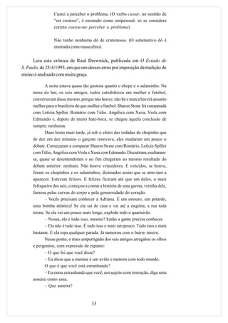 Custei a perceber o problema. (O verbo custar, no sentido de
                  “ser custoso”, é ensinado como unipessoal; só se considera
                  correto custou-me perceber o problema).

                  Não tenho nenhuma dó de criminosos. (O substantivo dó é
                  ensinado como masculino).


      Leia esta crônica de Raul Drewnick, publicada em O Estado de
S. Paulo, de 25/4/1995, em que um desses erros por imposição da tradição de
ensino é analisado com muita graça.

            A noite estava quase tão gostosa quanto o chope e o salaminho. Na
      mesa do bar, os seis amigos, todos catedráticos em mulher e futebol,
      conversavam disso mesmo, porque não houve, não há e nunca haverá assunto
      melhor para o brasileiro do que mulher e futebol. Sharon Stone foi comparada
      com Letícia Spiller. Romário com Túlio. Angélica com Xuxa, Viola com
      Edmundo e, depois de muito bate-boca, se chegou àquela conclusão de
      sempre: nenhuma.
            Duas horas mais tarde, já sob o efeito das rodadas de chopinho que
      de dez em dez minutos o garçom renovava, eles mudaram um pouco o
      debate. Começaram a comparar Sharon Stone com Romário, Letícia Spiller
      com Túlio, Angélica com Viola e Xuxa com Edmundo. Discutiram, exaltaram-
      se, quase se desentenderam e no fim chegaram ao mesmo resultado do
      debate anterior: nenhum. Não houve vencedores. E vencidos, se houve,
      foram os chopinhos e os salaminhos, dizimados assim que se atreviam a
      aparecer. Estavam felizes. E felizes ficaram até que um deles, o mais
      fofoqueiro dos seis, começou a contar a história de uma garota, vizinha dele,
      famosa pelas curvas do corpo e pela generosidade do coração.
            – Vocês precisam conhecer a Adriana. É um estouro, um petardo,
      uma bomba atômica! Se ela sai de casa e vai até a esquina, a rua toda
      treme. Se ela vai um pouco mais longe, explode todo o quarteirão.
            – Nossa, ela é tudo isso, mesmo? Então a gente precisa conhecer.
            – Ela não é tudo isso. É tudo isso e mais um pouco. Tudo isso e mais
      bastante. E ela topa qualquer parada. Já namorou com o bairro inteiro.
            Nesse ponto, o mais empertigado dos seis amigos arregalou os olhos
      e perguntou, com expressão de espanto:
            – O que foi que você disse?
            – Eu disse que a menina é um avião e namora com todo mundo.
            O que é que você está estranhando?
            – Eu estou estranhando que você, um sujeito com instrução, diga uma
      asneira como essa.
            – Que asneira?


                                       33
 