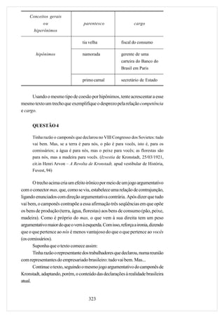 Conceitos gerais
            ou                     parentesco                  cargo
       hiperônimos

                                  tia velha             fiscal do consumo

        hipônimos                 namorada              gerente de uma
                                                        carteira do Banco do
                                                        Brasil em Paris

                                  primo carnal          secretário de Estado


      Usando o mesmo tipo de coesão por hipônimos, tente acrescentar a esse
mesmo texto um trecho que exemplifique o desprezo pela relação competência
e cargo.


      QUESTÃO 4

      Tinha razão o camponês que declarou no VIII Congresso dos Sovietes: tudo
      vai bem. Mas, se a terra é para nós, o pão é para vocês, isto é, para os
      comissários; a água é para nós, mas o peixe para vocês; as florestas são
      para nós, mas a madeira para vocês. (Izvestia de Kronstadt, 25/03/1921,
      cit.in Henri Arvon – A Revolta de Kronstadt, apud vestibular de História,
      Fuvest, 94)

       O trecho acima cria um efeito irônico por meio de um jogo argumentativo
com o conector mas, que, como se viu, estabelece uma relação de contrajunção,
ligando enunciados com direção argumentativa contrária. Após dizer que tudo
vai bem, o camponês contrapõe a essa afirmação três seqüências em que opõe
os bens de produção (terra, água, florestas) aos bens de consumo (pão, peixe,
madeira). Como é próprio do mas, o que vem à sua direita tem um peso
argumentativo maior do que o vem à esquerda. Com isso, reforça a ironia, dizendo
que o que pertence ao nós é menos vantajoso do que o que pertence ao vocês
(os comissários).
       Suponha que o texto comece assim:
       Tinha razão o representante dos trabalhadores que declarou, numa reunião
com representantes do empresariado brasileiro: tudo vai bem. Mas...
       Continue o texto, seguindo o mesmo jogo argumentativo do camponês de
Kronstadt, adaptando, porém, o conteúdo das declarações à realidade brasileira
atual.


                                     323
 