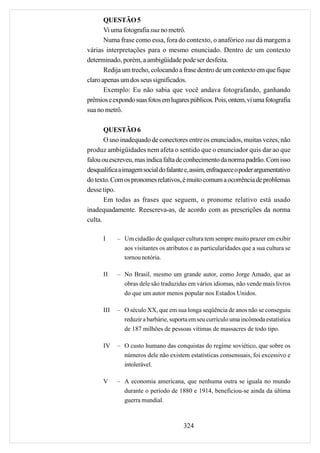 QUESTÃO 5
       Vi uma fotografia sua no metrô.
       Numa frase como essa, fora do contexto, o anafórico sua dá margem a
várias interpretações para o mesmo enunciado. Dentro de um contexto
determinado, porém, a ambigüidade pode ser desfeita.
       Redija um trecho, colocando a frase dentro de um contexto em que fique
claro apenas um dos seus significados.
       Exemplo: Eu não sabia que você andava fotografando, ganhando
prêmios e expondo suas fotos em lugares públicos. Pois, ontem, vi uma fotografia
sua no metrô.

       QUESTÃO 6
       O uso inadequado de conectores entre os enunciados, muitas vezes, não
produz ambigüidades nem afeta o sentido que o enunciador quis dar ao que
falou ou escreveu, mas indica falta de conhecimento da norma padrão. Com isso
desqualifica a imagem social do falante e, assim, enfraquece o poder argumentativo
do texto. Com os pronomes relativos, é muito comum a ocorrência de problemas
desse tipo.
       Em todas as frases que seguem, o pronome relativo está usado
inadequadamente. Reescreva-as, de acordo com as prescrições da norma
culta.

      I     – Um cidadão de qualquer cultura tem sempre muito prazer em exibir
              aos visitantes os atributos e as particularidades que a sua cultura se
              tornou notória.

      II    – No Brasil, mesmo um grande autor, como Jorge Amado, que as
              obras dele são traduzidas em vários idiomas, não vende mais livros
              do que um autor menos popular nos Estados Unidos.

      III   – O século XX, que em sua longa seqüência de anos não se conseguiu
              reduzir a barbárie, suporta em seu currículo uma incômoda estatística
              de 187 milhões de pessoas vítimas de massacres de todo tipo.

      IV    – O custo humano das conquistas do regime soviético, que sobre os
              números dele não existem estatísticas consensuais, foi excessivo e
              intolerável.

      V     – A economia americana, que nenhuma outra se iguala no mundo
              durante o período de 1880 e 1914, beneficiou-se ainda da última
              guerra mundial.



                                       324
 
