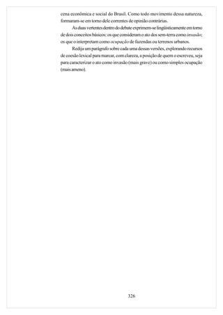 cena econômica e social do Brasil. Como todo movimento dessa natureza,
formaram-se em torno dele correntes de opinião contrárias.
      As duas vertentes dentro do debate exprimem-se lingüisticamente em torno
de dois conceitos básicos: os que consideram o ato dos sem-terra como invasão;
os que o interpretam como ocupação de fazendas ou terrenos urbanos.
      Redija um parágrafo sobre cada uma dessas versões, explorando recursos
de coesão lexical para marcar, com clareza, a posição de quem o escreveu, seja
para caracterizar o ato como invasão (mais grave) ou como simples ocupação
(mais ameno).




                                     326
 