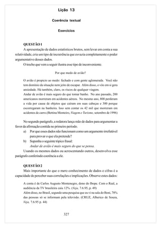 Lição 13

                            Coerência textual

                                 Exercícios


       QUESTÃO 1
       A apresentação de dados estatísticos brutos, sem levar em conta a sua
relatividade, cria um tipo de incoerência que esvazia completamente o poder
argumentativo desses dados.
       O trecho que vem a seguir ilustra esse tipo de inconveniente.

                              Por que medo de avião?

      O avião é propicio ao medo: fechado e com gente aglomerada. Você não
      tem domínio da situação nem jeito de escapar. Além disso, o vôo em si gera
      ansiedade. Há também, claro, os riscos de qualquer viagem.
      Andar de avião é mais seguro do que tomar banho. No ano passado, 200
      americanos morreram em acidentes aéreos. No mesmo ano, 800 perderam
      a vida por causa de objetos que caíram em suas cabeças e 300 porque
      escorregaram na banheira. Isso sem contar os 42 mil que morreram em
      acidentes de carro.(Bettina Monteiro, Viagem e Turismo, setembro de 1996)

      No segundo parágrafo, a redatora lança mão de dados para argumentar a
favor da afirmação contida no primeiro período.
      a) Por que esses dados não funcionam como um argumento irrefutável
            para provar o que ela pretende?
      b) Suponha o seguinte tópico frasal:
            Andar de avião é mais seguro do que se pensa.
      Usando os mesmos dados ou acrescentando outros, desenvolva esse
parágrafo conferindo coerência a ele.

      QUESTÃO 2
      Mais importante do que o mero conhecimento de dados e cifras é a
capacidade de perceber suas correlações e implicações. Observe estes dados:

      A conta é de Carlos Augusto Montenegro, dono do Ibope. Com o Real, a
      audiência da TV brasileira caiu 12%. (Veja, 7.6.95, p. 49)
      Além disso, no Brasil, segundo uma pesquisa que eu vi na sala do Boni, 78%
      das pessoas só se informam pela televisão. (CRUZ, Alberico de Souza,
      Veja, 7.6.95 p. 44)


                                     327
 