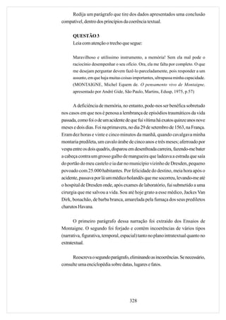 Redija um parágrafo que tire dos dados apresentados uma conclusão
compatível, dentro dos princípios da coerência textual.

      QUESTÃO 3
      Leia com atenção o trecho que segue:

      Maravilhoso e utilíssimo instrumento, a memória! Sem ela mal pode o
      raciocínio desempenhar o seu ofício. Ora, ela me falta por completo. O que
      me desejam perguntar devem fazê-lo parceladamente, pois responder a um
      assunto, em que haja muitas coisas importantes, ultrapassa minha capacidade.
      (MONTAIGNE, Michel Equem de. O pensamento vivo de Montaigne,
      apresentado por André Gide, São Paulo, Martins, Edusp, 1975, p.57)


      A deficiência de memória, no entanto, pode-nos ser benéfica sobretudo
nos casos em que nos é penosa a lembrança de episódios traumáticos da vida
passada, como foi o de um acidente de que fui vítima há exatos quinze anos nove
meses e dois dias. Foi na primavera, no dia 29 de setembro de 1563, na França.
Eram dez horas e vinte e cinco minutos da manhã, quando cavalgava minha
montaria predileta, um cavalo árabe de cinco anos e três meses; aferroado por
vespa entre os dois quadris, disparou em desenfreada carreira, fazendo-me bater
a cabeça contra um grosso galho de mangueira que ladeava a estrada que saía
do portão do meu castelo e ia dar no município vizinho de Dresden, pequeno
povoado com 25.000 habitantes. Por felicidade do destino, meia hora após o
acidente, passava por lá um médico holandês que me socorreu, levando-me até
o hospital de Dresden onde, após exames de laboratório, fui submetido a uma
cirurgia que me salvou a vida. Sou até hoje grato a esse médico, Jackes Van
Dirk, bonachão, de barba branca, amarelada pela fumaça dos seus prediletos
charutos Havana.

       O primeiro parágrafo dessa narração foi extraído dos Ensaios de
Montaigne. O segundo foi forjado e contém incoerências de vários tipos
(narrativa, figurativa, temporal, espacial) tanto no plano intratextual quanto no
extratextual.

     Reescreva o segundo parágrafo, eliminando as incoerências. Se necessário,
consulte uma enciclopédia sobre datas, lugares e fatos.




                                      328
 