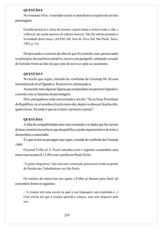 QUESTÃO 4
      No romance Diva, o narrador assim se manifesta a respeito de um dos
personagens:

      Geraldo pertencia à classe de homens a quem lateja a moleira toda a vida, e
      velhos já, são ainda meninos de cabelos brancos. Não lhe admire portanto a
      leviandade desse moço. (ALENCAR, José de. Diva 5ed. São Paulo, Ática,
      1993, p. 13)


       Desprezando o contexto da obra de que foi extraído, mas, preservando
os princípios da coerência narrativa, escreva um parágrafo, relatando a reação
de Geraldo frente ao fato de que o pai da noiva se opõe ao casamento.

      QUESTÃO 5
      No trecho que segue, extraído do vestibular da Unicamp 94, há uma
incoerência de nível figurativo. Reescreva-o, eliminando-a.
      Acrescente mais algumas figuras que componham um percurso figurativo
coerente com as fantasias do personagem.
      Dois carregadores estão conversando e um diz: “Se eu fosse Presidente
da República, eu só acordava lá pelo meio-dia, depois ia almoçar lá pelas três,
quatro horas. Só então é que eu ia fazer o primeiro carreto”.

      QUESTÃO 6
      A falta de compatibilidade entre uma conclusão e os dados que lhe servem
de base constitui incoerência que desqualifica o poder argumentativo do texto e
desmoraliza o enunciador.
      É o que ocorre na passagem que segue, extraída do vestibular da Unicamp
1989:
      O jornal Folha de S. Paulo introduz com o seguinte comentário uma
entrevista recente (8.12.88) com o professor Paulo Freire:

      “A gente cheguemos” não será uma construção gramatical errada na gestão
      do Partido dos Trabalhadores em São Paulo.


     Os trechos da entrevista nos quais a Folha se baseou para fazer tal
comentário foram os seguintes:

      – A criança terá uma escola na qual a sua linguagem seja respeitada (...)
      Uma escola em que a criança aprenda a sintaxe, mas sem desprezo pela
      sua.



                                      329
 