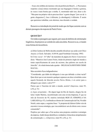 – Esses oito milhões de meninos vêm da periferia do Brasil (...). Precisamos
      respeitar a [sua] sintaxe mostrando que sua linguagem é bonita e gostosa,
      às vezes é mais bonita que a minha. E, mostrando tudo isso, dizer a ele:
      “Mas para tua própria vida tu precisas dizer ‘a gente chegou’ [em vez de ‘a
      gente cheguemos’]. Isso é diferente, [a abordagem] é diferente. É assim
      que queremos trabalhar, com abertura, mas dizendo a verdade.


     Reescreva a introdução do jornal de modo que ela fique coerente com as
demais passagens da resposta de Paulo Freire.


       QUESTÃO 7
       Em todas as passagens que seguem, por causa de defeitos de estruturação
lingüística, há prejuízos ao sentido de cada uma delas. Reescreva-as, evitando
essas formas de incoerência.

      a) Zélia Cardoso de Mello decidiu amanhã oficializar sua união com Chico
      Anysio. (A Tarde, Salvador, 16.09.94, apud Vestibular Unicamp, 1995)
      b) Crime racial – O “olho” da manchete de página do Diário Catarinense
      dizia: “Maurício José Lemos Freire, titular do primeiro órgão do mundo a
      tratar especificamente de casos de racismo, deu palestra em escola de
      Joinville”. Aí o título botou tudo a perder – DELEGACIA DEFENDE CRIME
      RACIAL.
      Meu secretário ficou indignadíssimo:
      “Considerado, que diabo de delegacia é essa que defende o crime racial?
      Quer dizer que se um monstro qualquer espancar um doce crioulinho como
      aquele Kennedy da falecida novela Pátria Minha, é só correr para a
      delegacia que estará a salvo???”
      Parece que é. Fascistas de todo o mundo, acorrei! (Imprensa, maio 95,
      n.92, p. 31)
      c) Aspas atropeladas – De algum lugar do Rio de Janeiro, chegou fax do
      leitor André Martins, inconformado com esta revista Imprensa. É que no
      mês de fevereiro de 95, matéria intitulada 0KM JÁ ATROPELA NA
      LARGADA (p. 67), é atribuída ao diretor de Comunicação da Fiat, Nivaldo
      Notoli, entre aspas, a seguinte frase: “A proposta da Editora Globo veio de
      encontro à nossa estratégia, que visa estabelecer um elo direto com o nosso
      consumidor”.
      Perplexo por saber que a Fiat aceitou uma proposta contrária à estratégia
      da empresa, André deseja identificar a verdadeira vítima desse atropelamento
      da comunicação. (...) (Imprensa, maio 95, n.92, p. 31)



                                      330
 