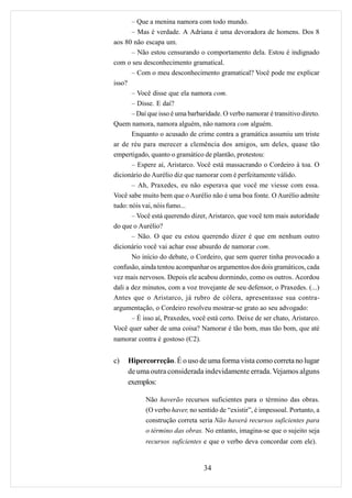 – Que a menina namora com todo mundo.
       – Mas é verdade. A Adriana é uma devoradora de homens. Dos 8
aos 80 não escapa um.
       – Não estou censurando o comportamento dela. Estou é indignado
com o seu desconhecimento gramatical.
       – Com o meu desconhecimento gramatical? Você pode me explicar
isso?
       – Você disse que ela namora com.
       – Disse. E daí?
       – Daí que isso é uma barbaridade. O verbo namorar é transitivo direto.
Quem namora, namora alguém, não namora com alguém.
       Enquanto o acusado de crime contra a gramática assumiu um triste
ar de réu para merecer a clemência dos amigos, um deles, quase tão
empertigado, quanto o gramático de plantão, protestou:
       – Espere aí, Aristarco. Você está massacrando o Cordeiro à toa. O
dicionário do Aurélio diz que namorar com é perfeitamente válido.
       – Ah, Praxedes, eu não esperava que você me viesse com essa.
Você sabe muito bem que o Aurélio não é uma boa fonte. O Aurélio admite
tudo: nóis vai, nóis fumo...
       – Você está querendo dizer, Aristarco, que você tem mais autoridade
do que o Aurélio?
       – Não. O que eu estou querendo dizer é que em nenhum outro
dicionário você vai achar esse absurdo de namorar com.
       No início do debate, o Cordeiro, que sem querer tinha provocado a
confusão, ainda tentou acompanhar os argumentos dos dois gramáticos, cada
vez mais nervosos. Depois ele acabou dormindo, como os outros. Acordou
dali a dez minutos, com a voz trovejante de seu defensor, o Praxedes. (...)
Antes que o Aristarco, já rubro de cólera, apresentasse sua contra-
argumentação, o Cordeiro resolveu mostrar-se grato ao seu advogado:
       – É isso aí, Praxedes, você está certo. Deixe de ser chato, Aristarco.
Você quer saber de uma coisa? Namorar é tão bom, mas tão bom, que até
namorar contra é gostoso (C2).


c)   Hipercorreção. É o uso de uma forma vista como correta no lugar
     de uma outra considerada indevidamente errada. Vejamos alguns
     exemplos:

            Não haverão recursos suficientes para o término das obras.
            (O verbo haver, no sentido de “existir”, é impessoal. Portanto, a
            construção correta seria Não haverá recursos suficientes para
            o término das obras. No entanto, imagina-se que o sujeito seja
            recursos suficientes e que o verbo deva concordar com ele).


                                 34
 