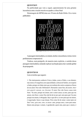 QUESTÃO 9
       Na publicidade que vem a seguir, aparentemente há uma gritante
incoerência entre o trecho inscrito no quadro e a frase final:
       Homenagem da MPMLintas aos 30 anos da Rede Globo. Eis o texto
publicitário:




       A passagem intermediária, no entanto, desfaz a incoerência e torna o texto
perfeitamente compreensível.
       Traduza, num parágrafo, de maneira mais explícita, o sentido dessa
passagem intermediária, tentando explicar sua função para criar o sentido global
da propaganda.


      QUESTÃO 10
      Leia os trechos que seguem:

      1. Tão inteiramente conhecia Cristo a Judas, como a Pedro, e aos demais;
      mas notou o Evangelista com especialidade a ciência do Senhor, em respeito
      a Judas, porque em Judas mais que em nenhum dos outros campeou a fineza
      do seu amor. Ora vede: Definindo S. Bernardo o amor fino, diz assim: Amor
      non quaerit causam, nec fructum: O amor fino não busca causa nem
      fruto. “Se amo, porque me amam, tem o amor causa; se amo, para que me
      amem, tem fruto: e amor fino não há de ter por quê, nem para quê. Se amo
      porque me amam, é obrigação, faço o que devo; se amo para que me amem,
      é negociação, busco o que desejo. Pois como há de amar o amor para ser
      fino? Amo, quia amo, amo, ut amem: amo, porque amo, e amo para amar.
      Quem ama porque o amam, é agradecido; quem ama, para que o amem, é



                                      332
 