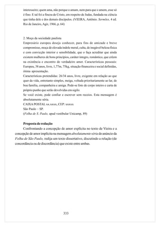 interesseiro; quem ama, não porque o amam, nem para que o amem, esse só
     é fino. E tal foi a fineza de Cristo, em respeito de Judas, fundada na ciência
     que tinha dele e dos demais discípulos. (VIEIRA, Antônio. Sermões, 4 ed.
     Rio de Janeiro, Agir, 1966, p. 64)



     2. Moça da sociedade paulista
     Empresário europeu deseja conhecer, para fins de amizade e breve
     compromisso, moça de elevada índole moral, culta, de inegável beleza física
     e com convicção interior e sensibilidade, que o faça acreditar que ainda
     existem mulheres de bons princípios, caráter íntegro, romântico, que crêem
     na existência e encontro do verdadeiro amor. Características pessoais:
     Europeu, 38 anos, livre, 1,77m, 75kg, situação financeira e social definidas,
     ótima apresentação.
     Características pretendidas: 26/34 anos, livre, exigente em relação ao que
     quer da vida, entretanto simples, meiga, voltada prioritariamente ao lar, de
     boa família, companheira e amiga. Pede-se foto de corpo inteiro e carta de
     próprio punho que serão devolvidas em sigilo.
     Se você existe, pode confiar e escrever sem receios. Esta mensagem é
     absolutamente séria.
     CAIXA POSTAL xx.xxxx, CEP: xxxxx
     São Paulo – SP.
     (Folha de S. Paulo, apud vestibular Unicamp, 89)


     Proposta de redação
     Confrontando a concepção de amor explícita no texto de Vieira e a
concepção de amor implícita na mensagem absolutamente séria do anúncio da
Folha de São Paulo, redija um texto dissertativo, discutindo a relação (de
concordância ou de discordância) que existe entre ambas.




                                      333
 