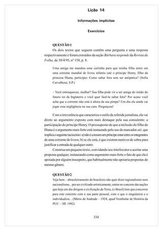Lição 14

                           Informações implícitas

                                   Exercícios


      QUESTÃO 1
      Os dois textos que seguem contêm uma pergunta e uma resposta
respectivamente e foram extraídos da seção Bárbara responde da Revista da
Folha, de 30/4/95, nº 158, p. 8.

      Uma amiga me mandou uma cartinha para que minha filha entre em
      uma corrente mundial de livros infantis (até o príncipe Henry, filho da
      princesa Diana, participa). Como saltar fora sem ser antipática? (Sofia
      Carvalhosa, S.P.)

      – Você enlouqueceu, mulher? Sua filha pode vir a ser amiga do irmão do
      futuro rei da Inglaterra e você quer fazê-la saltar fora? Por acaso você
      acha que a corrente não está à altura da sua pimpa? Um dia ela ainda vai
      jogar essa negligência na sua cara. Preguiçosa!

       Com a irreverência que caracteriza o estilo da referida jornalista, ela vai
direto ao argumento exposto com mais destaque pela sua consulente: a
participação do príncipe Henry. O pressuposto de que a inclusão do filho de
Diana é o argumento mais forte está instaurado pelo uso do marcador até, que
implica o seguinte raciocínio: a) não é comum um príncipe estar entre os integrantes
de uma corrente de livros; b) se ele está, é que existem motivos de sobra para
justificar a entrada de qualquer outro.
       Construa um pequeno texto, convidando seu interlocutor a aceitar uma
proposta qualquer, instaurando como argumento mais forte o fato de que ela é
apoiada por alguém insuspeito, que habitualmente não apoiaria propostas do
mesmo gênero.

      QUESTÃO 2
      Veja bem – abrasileiramento do brasileiro não quer dizer regionalismo nem
      nacionalismo... pra ser civilizado artisticamente, entrar no concerto das nações
      que hoje em dia dirigem a civilização da Terra, (o Brasil) tem que concorrer
      para este concerto com a sua parte pessoal, com o que o singulariza e o
      individualiza... (Mário de Andrade – 1924, apud Vestibular de História da
      PUC – SP, 1992)



                                        334
 