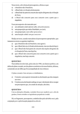 Nesse texto, sob a forma de pressupostos, afirma-se que:
      a) o brasileiro não é brasileiro;
      b) o Brasil não é civilizado artisticamente;
      c) o Brasil não faz parte do concerto das nações dirigentes da civilização
          da Terra;
      d) o Brasil não concorre para esse concerto com a parte que o
          singulariza.

      Esses pressupostos são marcados por:
      a) um substantivo derivado de verbo: abrasileiramento;
      b) uma preposição que indica finalidade: pra (ser);
      c) uma preposição e um verbo: (pra) entrar;
      d) uma locução verbal: tem que concorrer.

       Redija um texto, usando marcadores de pressupostos apropriados, que
instaurem no texto os seguintes implícitos:
       a) que o brasileiro não era brasileiro, mas agora é;
       b) que o Brasil não era civilizado artisticamente, mas nos dias de hoje é;
       c) que o Brasil não fazia parte do concerto das nações dirigentes da
           civilização da Terra, mas hoje faz;
       d) que o Brasil não concorria para esse concerto com a parte que o
           singulariza, mas hoje concorre.

      QUESTÃO 3
      Num debate de televisão, pelos idos de 1986, um famoso político, em
defesa do plano cruzado, um dos planos econômicos de nossa história, afirmou,
cometendo um ato falho que foi acompanhado de risos irônicos:

      O plano cruzado é bom até para os trabalhadores.

      a)   Comente o pressuposto instaurado na declaração que deu margem
           aos risos.
      b)   Construa uma declaração análoga em que o declarante deixe escapar
           um pressuposto que, em estado de atenção, não diria.

      QUESTÃO 4
      Com as alterações efetuadas, o produto ficou mais saudável, pois, além da
      gordura, foram extraídos os ingredientes prejudiciais à saúde.

     Há, no fragmento, pressupostos, estabelecidos pelo advérbio mais, pela
conjunção pois e pela locução prepositiva além de.


                                      335
 