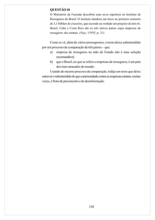 QUESTÃO 10
      O Ministério da Fazenda descobriu uma nova esperteza no Instituto de
      Resseguros do Brasil. O instituto alardeou um lucro no primeiro semestre
      de 3,1 bilhões de cruzeiros, que esconde na verdade um prejuízo de dois bi.
      Brasil, Cuba e Costa Rica são os três únicos países cujas empresas de
      resseguros são estatais. (Veja, 1/9/93, p. 31)


      Como se vê, além de vários pressupostos, o texto deixa subentendido
por um processo de comparação de três países – que:
      a) empresa de resseguros na mão do Estado não é uma solução
            recomendável;
      b) que o Brasil, no que se refere a empresas de resseguros, é um país
            dos mais atrasados do mundo.
      Usando do mesmo processo de comparação, redija um texto que deixe
entrever o subentendido de que a animosidade contra as empresas estatais, muitas
vezes, é fruto de preconceito e de desinformação.




                                      338
 