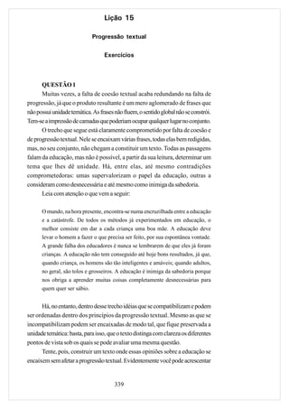 Lição 15

                             Progressão textual

                                  Exercícios



      QUESTÃO 1
      Muitas vezes, a falta de coesão textual acaba redundando na falta de
progressão, já que o produto resultante é um mero aglomerado de frases que
não possui unidade temática. As frases não fluem, o sentido global não se constrói.
Tem-se a impressão de camadas que poderiam ocupar qualquer lugar no conjunto.
      O trecho que segue está claramente comprometido por falta de coesão e
de progressão textual. Nele se encaixam várias frases, todas elas bem redigidas,
mas, no seu conjunto, não chegam a constituir um texto. Todas as passagens
falam da educação, mas não é possível, a partir da sua leitura, determinar um
tema que lhes dê unidade. Há, entre elas, até mesmo contradições
comprometedoras: umas supervalorizam o papel da educação, outras a
consideram como desnecessária e até mesmo como inimiga da sabedoria.
      Leia com atenção o que vem a seguir:

      O mundo, na hora presente, encontra-se numa encruzilhada entre a educação
      e a catástrofe. De todos os métodos já experimentados em educação, o
      melhor consiste em dar a cada criança uma boa mãe. A educação deve
      levar o homem a fazer o que precisa ser feito, por sua espontânea vontade.
      A grande falha dos educadores é nunca se lembrarem de que eles já foram
      crianças. A educação não tem conseguido até hoje bons resultados, já que,
      quando criança, os homens são tão inteligentes e amáveis; quando adultos,
      no geral, são tolos e grosseiros. A educação é inimiga da sabedoria porque
      nos obriga a aprender muitas coisas completamente desnecessárias para
      quem quer ser sábio.


      Há, no entanto, dentro desse trecho idéias que se compatibilizam e podem
ser ordenadas dentro dos princípios da progressão textual. Mesmo as que se
incompatibilizam podem ser encaixadas de modo tal, que fique preservada a
unidade temática: basta, para isso, que o texto distinga com clareza os diferentes
pontos de vista sob os quais se pode avaliar uma mesma questão.
      Tente, pois, construir um texto onde essas opiniões sobre a educação se
encaixem sem afetar a progressão textual. Evidentemente você pode acrescentar


                                       339
 