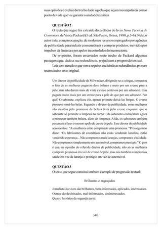 suas opiniões e excluir do trecho dado aquelas que sejam incompatíveis com o
ponto de vista que vai garantir a unidade temática.

       QUESTÃO 2
       O texto que segue foi extraído do prefácio do livro Nova Técnica de
Convencer, de Vance Packard (5 ed. São Paulo, Ibrasa, 1980, p.5-6). Nele, o
autor trata, com preocupação, de modernos recursos empregados por agências
de publicidade para induzir consumidores a comprar produtos, movidos por
impulsos da fantasia e por apelos incontrolados do inconsciente.
       De propósito, foram enxertados neste trecho de Packard algumas
passagens que, dada a sua redundância, prejudicam a progressão textual.
       Leia com atenção o que vem a seguir e, excluindo as redundâncias, procure
reconstituir o texto original.

      Um diretor de publicidade de Milwaukee, dirigindo-se a colegas, comentou
      o fato de as mulheres pagarem dois dólares e meio por um creme para a
      pele, mas não darem mais de vinte e cinco centavos por um sabonete. Elas
      pagam muito mais por um creme para a pele do que por um sabonete. Por
      quê? O sabonete, explicou ele, apenas promete deixá-las limpas. O creme
      promete torná-las belas. Segundo o diretor de publicidade, essas mulheres
      são atraídas pela promessa de beleza feita pelo creme enquanto que o
      sabonete só promete a limpeza do corpo. (Os sabonetes começaram agora
      a prometer também beleza, além de limpeza). Aliás, os sabonetes também
      passaram a fazer o mesmo apelo do creme de pele. Esse diretor de publicidade
      acrescentou: “As mulheres estão comprando uma promessa. “Prosseguindo
      disse: “Os fabricantes de cosméticos não estão vendendo lanolina, estão
      vendendo esperança... Não compramos mais laranjas, compramos vitalidade.
      Não compramos simplesmente um automóvel, compramos prestígio.” O pior
      é que, na opinião do referido diretor de publicidade, não só as mulheres
      compram promessa em vez de creme de pele, mas nós também compramos
      saúde em vez de laranja e prestígio em vez de automóvel.


      QUESTÃO 3
      O texto que segue constitui um bom exemplo de progressão textual:

                                Brilhantes e engraçados

      Jornalistas às vezes são brilhantes, bem-informados, aplicados, interessados.
      Outras são desleixados, mal-informados, desinteressados.
      Quatro histórias da segunda parte:




                                       340
 