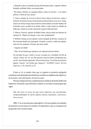 1. Quando se dava o resultado do jogo do bicho pelo rádio, o repórter Alberto
      Brandão, da Rádio Globo, saiu anunciando:

      “Na cabeça, elefante; no segundo prêmio, cobra; no terceiro... e no sétimo
      prêmio, o bicho do mar: jacaré”.
      2. Toda a redação do Jornal do Brasil estava diante do televisor vendo o
      histórico momento em que o homem pisava pela primeira vez na Lua. Todos,
      menos um: Remy Gorga, bom jornalista e bom tradutor, torcedor fanático do
      Colorado, estava sentado lá no fundo, alheio a tudo, atento ao radinho de
      pilha que, colado ao ouvido, transmitia o jogo do Internacional.
      3. Marcus Vinicius, repórter da Rádio Globo, descrevendo um desastre de
      automóvel: “Depois do choque o carro saiu cambaleando.”

      4. Roberto Granja, jovem repórter, recém-chegado do Recife, começou no
      Rio fazendo plantão da madrugada. Fechado o jornal, o chefe de redação,
      antes de sair, pergunta a Granja, que fazia ronda:
      – Alguma novidade?

      – Não. Só um bonde que enguiçou com algumas pessoas dentro.
      No elevador foi que o chefe se tocou: só podia ser o bondinho do Pão de
      Açúcar. Voltou, foi ver, era. Dez pessoas estavam dentro, penduradas por
      um fio “num bonde enguiçado” já havia duas horas. Um drama de primeira
      página. Apenas “um bonde que enguiçou.” (LEMOS, Carlos. Revista
      Imprensa, n. 92, maio/95, p.72)


       Como se vê, os quatro itens que se seguem ao primeiro parágrafo
constituem uma ilustração das inferências contidas na seqüência dos adjetivos:
desleixados, mal-informados, desinteressados.
       Procure compor um texto, usando processo similar ao do trecho da Revista
Imprensa, ilustrando o que afirmam os adjetivos em itálico na passagem que
segue:

      Não são raros os casos em que nossa imprensa, por precipitação,
      irresponsabilidade ou má-fé, publica notícias infundadas, alarmantes,
      interesseiras.


      OBS.: Use só um item para cada adjetivo. Os casos podem ser relatados
de memória ou até mesmo inventados. O importante é que se coloquem em
progressão com o trecho citado.




                                       341
 