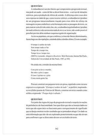 QUESTÃO 4
      A redundância é um dos fatores que compromete a progressão textual,
mas pode ser usada – como de fato se dá em bons textos – a serviço de intenções
retóricas, para a produção de efeitos de sentido. A diferença entre esses dois
usos repousa no dado de que, como recurso retórico, a redundância é produto
de um programa intencionalmente traçado para criar efeito de reforço da
mensagem ou para estabelecer certa hierarquia entre as passagens do texto, ou
para marcar certa divisão entre elas, etc; a redundância perturbadora é produto
da inadvertência e não acrescenta nada de novo ao texto, não sendo possível
perceber por trás delas nenhum esquema regular de organização.
      As trovas populares, em que a métrica e a rima são fatores determinantes,
fazem largo uso das repetições, extraindo delas coloridos efeitos. Eis um exemplo:

      O tempo é senhor de tudo
      Sem tempo nada se faz
      Tempo dá e tempo tira,
      Tempo leva e tempo traz.
      (MOTA, Leonardo. Adagiário Brasileiro. Belo Horizonte, Itatiaia/São Paulo,
      Editora da Universidade de São Paulo, 1987, p.344)


      Ou ainda este, extraído da mesma fonte:

      Com jeito se leva o mundo,
      De tudo o jeito é capaz:
      O caso é ajeitar-se o jeito
      Como muita gente faz.


      Procure construir um pequeno texto em prosa, repetindo como recurso
expressivo a expressão “O tempo é senhor de tudo”; se preferir, inspirando-
se no célebre poema de Vinícius de Morais, construa um texto usando como
refrão a expressão “Porque hoje é sábado.”

      QUESTÃO 5
      Faz parte das regras do jogo da progressão textual o respeito às noções
de pertinência e de funcionalidade. Isso quer dizer que não se inserem dados no
texto que não sejam úteis ou funcionais para o enriquecimento do significado
que se deseja construir ou dos resultados que se pretendem atingir. Um dado ou
uma informação que não vão ser explorados posteriormente ou que não sirvam
para confirmar o que se disse antes devem ser excluídos do texto.




                                      342
 