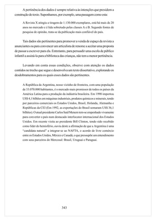 A pertinência dos dados é sempre relativa às intenções que presidem a
construção do texto. Suponhamos, por exemplo, uma passagem como esta:

      A Revista X atingiu a tiragem de 1.130.000 exemplares, está há mais de 20
      anos no mercado e é lida sobretudo pelas classes A e B. Segundo fontes de
      pesquisa de opinião, trata-se da publicação mais confiável do país.


       Tais dados são pertinentes para promover a venda de espaço da revista a
anunciantes ou para convencer um articulista de renome a aceitar uma proposta
de passar a escrever para ela. Entretanto, para persuadir uma escola de público
infantil a assiná-la para a biblioteca das crianças, não tem a menor pertinência.

      Levando em conta essas condições, observe com atenção os dados
contidos no trecho que segue e desenvolva um texto dissertativo, explorando os
desdobramentos para os quais esses dados são pertinentes.

      A República da Argentina, nosso vizinho de fronteira, com uma população
      de 33.070.000 habitantes, é o mercado mais promissor de todos os países da
      América Latina para a produção da indústria brasileira. Em 1990 importou
      US$ 4,1 bilhões em máquinas industriais, produtos químicos e minerais, tendo
      por parceiros comerciais os Estados Unidos, Brasil, Holanda, Alemanha e
      Repúblicas da CEI (Em 1992, as exportações do Brasil somaram US$ 36,1
      bilhões). O atual presidente Carlos Saúl Menem tem-se empenhado vivamente
      para converter o país num destacado interlocutor internacional dos Estados
      Unidos. Em recente visita ao presidente Bill Clinton, tendo sido recebido
      como líder do hemisfério, ouviu deste a afirmação de que a Argentina é uma
      “candidata natural” a integrar-se ao NAFTA, o acordo de livre comércio
      entre os Estados Unidos, México e Canadá, o que pressupõe um entendimento
      com seus parceiros do Mercosul: Brasil, Uruguai e Paraguai.




                                      343
 