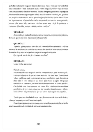 global é exatamente o oposto de uma defesa da classe política. Na verdade é
uma demolidora e bem-humorada ironia contra o tipo de político cujo discurso
vem caricatamente simulado no texto. Só uma interpretação irônica é que pode
justificar a inclusão de passagens como: no colo do meu saudoso pai, quando
era prefeito nomeado da nossa querida Queijadinha do Norte; uma classe
tão injustamente vilipendiada, a não ser quando pertence a outro partido,
porque aí é merecido; ou ainda virei-me para meu chefe de gabinete e
comentei: Querida, porque eles fazem isto comigo?

     QUESTÃO 1
     Acrescente um parágrafo ao trecho acima transcrito, no mesmo tom irônico,
de modo que forme com ele um conjunto coerente.

      QUESTÃO 2
      Suponha agora que esse texto de Luís Fernando Veríssimo tenha a efetiva
intenção de assumir com veemência a defesa dos políticos brasileiros contra as
denúncias de prática no nepotismo orquestradas pela imprensa.
      Que tipo de rearticulações ele deveria sofrer?

      QUESTÃO 3
      Leia o trecho que segue:

      Prezado amigo,
      Na última carta você me pedia notícias sobre a situação geral do nosso país.
      Lamento informá-lo de que as coisas aqui não vão nada bem. Persistem os
      velhos problemas nada contornáveis: grupos econômicos nada dispostos a
      abrir mão de seus interesses não muito patrióticos, as ações não pouco
      corrosivas da corrupção, as intervenções nada eficazes da classe política.
      Coexistindo com esse quadro e por causa dele, continuam as condições
      econômicas do povo num estado que não causa inveja a ninguém, e o bem-
      estar coletivo em patamares de que não temos motivo para nos orgulhar.


      Esse fragmento simulado de uma carta, fazendo uso do recurso da lítotes,
cria uma imagem pouco alvissareira do país.
      Fazendo uso deste mesmo recurso, escreva um fragmento similar, criando
uma imagem do país oposta à do trecho acima transcrito.




                                      345
 