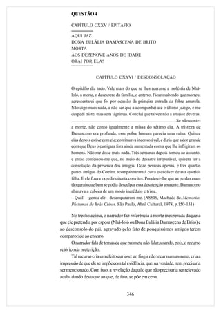 QUESTÃO 4

      CAPÍTULO CXXV / EPITÁFIO

      AQUI JAZ
      DONA EULÁLIA DAMASCENA DE BRITO
      MORTA
      AOS DEZENOVE ANOS DE IDADE
      ORAI POR ELA!


                         CAPÍTULO CXXVI / DESCONSOLAÇÃO

      O epitáfio diz tudo. Vale mais do que se lhes narrasse a moléstia de Nhã-
      loló, a morte, o desespero da família, o enterro. Ficam sabendo que morreu;
      acrescentarei que foi por ocasião da primeira entrada da febre amarela.
      Não digo mais nada, a não ser que a acompanhei até o último jazigo, e me
      despedi triste, mas sem lágrimas. Concluí que talvez não a amasse deveras.
      ........................................................................................Se não contei
      a morte, não conto igualmente a missa do sétimo dia. A tristeza de
      Damasceno era profunda; esse pobre homem parecia uma ruína. Quinze
      dias depois estive com ele; continuava inconsolável, e dizia que a dor grande
      com que Deus o castigara fora ainda aumentada com a que lhe infligiram os
      homens. Não me disse mais nada. Três semanas depois tornou ao assunto,
      e então confessou-me que, no meio do desastre irreparável, quisera ter a
      consolação da presença dos amigos. Doze pessoas apenas, e três quartas
      partes amigos do Cotrim, acompanharam à cova o cadáver de sua querida
      filha. E ele fizera expedir oitenta convites. Ponderei-lhe que as perdas eram
      tão gerais que bem se podia desculpar essa desatenção aparente. Damasceno
      abanava a cabeça de um modo incrédulo e triste.
      – Qual! – gemia ele – desampararam-me. (ASSIS, Machado de. Memórias
      Póstumas de Brás Cubas. São Paulo, Abril Cultural, 1978, p.150-151)

       No trecho acima, o narrador faz referência à morte inesperada daquela
que ele pretendia por esposa (Nhã-loló ou Dona Eulália Damascena de Brito) e
ao desconsolo do pai, agravado pelo fato de pouquíssimos amigos terem
comparecido ao enterro.
       O narrador fala de temas de que promete não falar, usando, pois, o recurso
retórico da preterição.
       Tal recurso cria um efeito curioso: ao fingir não tocar num assunto, cria a
impressão de que ele se impõe com tal evidência, que, na verdade, nem precisaria
ser mencionado. Com isso, a revelação daquilo que não precisaria ser relevado
acaba dando destaque ao que, de fato, se põe em cena.


                                                 346
 