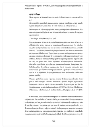 pela censura do espírito de Rubião, constrangido por estar-se alegrando com a
morte alheia.

      QUESTÃO 6
      Num repente, relembrei estar em noite de lobisomem – era sexta-feira
      (...)
      Já um estirão era andado quando, numa roça de mandioca, adveio aquele
      figurão de cachorro, uma peça de vinte palmos de pêlo e raiva (...)

      Dei um pulo de cabrito e preparado estava para a guerra do lobisomem. Por
      descargo de consciência, do que nem carecia, chamei os santos de que sou
      devocioneiro:

      – São Jorge, Santo Onofre, São José!

      Em presença de tal apelação, mais brabento apareceu a peste. Ciscava o
      chão de soltar terra e macega no longe de dez braças ou mais. Era trabalho
      de gelar qualquer cristão que não levasse o nome de Ponciano de Azeredo
      Furtado. Dos olhos do lobisomem pingava labareda, em risco de contaminar
      de fogo o verdal adjacente. Tanta chispa largava o penitente que um caçador
      de paca, estando em distância de bom respeito, cuidou que o mato estivesse
      ardendo. Já nessa altura eu tinha pegado a segurança de uma figueira e lá
      de cima, no galho mais firme, aguardava a deliberação do lobisomem.
      Garrucha engatilhada, só pedia que o assombrado desse franquia de tiro.
      Sabidão, cheio de voltas e negaças, deu ele de executar macaquice que
      nunca cuidei que um lobisomem pudesse fazer. Aquele par de brasas espiava
      aqui e lá na esperança de que pensasse ser uma súcia deles e não uma
      pessoa sozinha.

      O que o galhofista queria é que eu, coronel de ânimo desenfreado, fosse
      para o barro denegrir a farda e deslustrar a patente. Sujeito especial em
      lobisomem como eu não ia cair em armadilha de pouco pau. No alto da
      figueira estava, no alto da figueira fiquei. (CARVALHO, José Cândido de.
      O Coronel e o Lobisomem. 8 ed. São Paulo, J. Olympio, s.d., p. 178-179)


      Como se vê, o texto se estrutura a partir da alternância entre eufemismos
e hipérboles. De um lado, o Coronel disfarça o seu medo do lobisomem com
eufemismos: dei um pulo de cabrito (criando a impressão de esperteza e não
de medo), chamei os santos de que sou devocioneiro (segundo ele, por
descargo de consciência e não por medo), tinha pegado a segurança de uma
figueira (alegando que era por por estratégia e não por medo); de outro lado
exagera, por meio de hipérboles, a periculosidade do lobisomem: uma peça de


                                      348
 