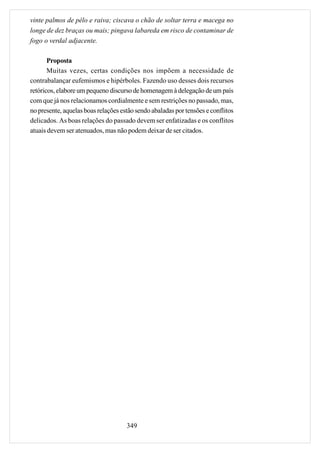 vinte palmos de pêlo e raiva; ciscava o chão de soltar terra e macega no
longe de dez braças ou mais; pingava labareda em risco de contaminar de
fogo o verdal adjacente.

       Proposta
       Muitas vezes, certas condições nos impõem a necessidade de
contrabalançar eufemismos e hipérboles. Fazendo uso desses dois recursos
retóricos, elabore um pequeno discurso de homenagem à delegação de um país
com que já nos relacionamos cordialmente e sem restrições no passado, mas,
no presente, aquelas boas relações estão sendo abaladas por tensões e conflitos
delicados. As boas relações do passado devem ser enfatizadas e os conflitos
atuais devem ser atenuados, mas não podem deixar de ser citados.




                                     349
 