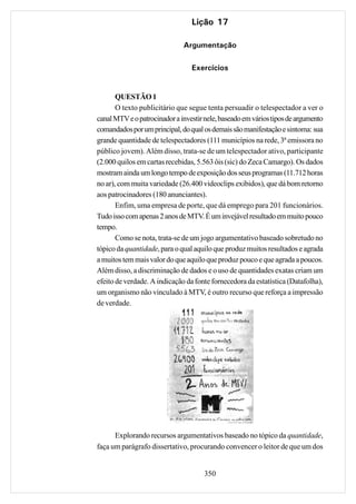 Lição 17

                              Argumentação

                                 Exercícios


       QUESTÃO 1
       O texto publicitário que segue tenta persuadir o telespectador a ver o
canal MTV e o patrocinador a investir nele, baseado em vários tipos de argumento
comandados por um principal, do qual os demais são manifestação e sintoma: sua
grande quantidade de telespectadores (111 municípios na rede, 3ª emissora no
público jovem). Além disso, trata-se de um telespectador ativo, participante
(2.000 quilos em cartas recebidas, 5.563 ôis (sic) do Zeca Camargo). Os dados
mostram ainda um longo tempo de exposição dos seus programas (11.712 horas
no ar), com muita variedade (26.400 videoclips exibidos), que dá bom retorno
aos patrocinadores (180 anunciantes).
       Enfim, uma empresa de porte, que dá emprego para 201 funcionários.
Tudo isso com apenas 2 anos de MTV. É um invejável resultado em muito pouco
tempo.
       Como se nota, trata-se de um jogo argumentativo baseado sobretudo no
tópico da quantidade, para o qual aquilo que produz muitos resultados e agrada
a muitos tem mais valor do que aquilo que produz pouco e que agrada a poucos.
Além disso, a discriminação de dados e o uso de quantidades exatas criam um
efeito de verdade. A indicação da fonte fornecedora da estatística (Datafolha),
um organismo não vinculado à MTV, é outro recurso que reforça a impressão
de verdade.




      Explorando recursos argumentativos baseado no tópico da quantidade,
faça um parágrafo dissertativo, procurando convencer o leitor de que um dos


                                     350
 