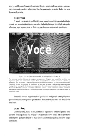 graves problemas sócioeconômicos do Brasil é a imigração de regiões carentes
para os grandes centros urbanos do Sul. Se necessário, pesquise dados em uma
fonte credenciada.

      QUESTÃO 2
      A seguir vem um texto publicitário que, baseado nas diferenças individuais,
propõe um produto identificado com elas. Individualidade e identidade são, pois,
a base do jogo argumentativo do texto, explorando o tópico da qualidade.




                 SOLUÇÕES PERSONALIZADAS EM REVESTIMENTO CERÂMICO
Por natureza, você é diferente de qualquer outra pessoa. Ninguém tem seu código genético, sua
impressão digital suas experiências de vida. Assim, suas preferências também são únicas. Por isso, a
Portobello está decretando o fim da massificação na indústria cerâmica. As Soluções Personalizadas
Portobello formam um conjunto de produtos e serviços que permitem a máxima individualização em
cada projeto, interagindo diretamente com arquitetos, decoradores e consumidores. Os revendedores e
Showrooms Portobello oferecem variedades de formatos, texturas e cores, combináveis entre si, permitindo
um número ilimitado de soluções. São exclusividades Portobello combinadas com uma só fonte de
inspiração: você.



       Fazendo uso do argumento de qualidade redija um texto pequeno,
persuadindo seus amigos de que a leitura de bons livros é mais útil do que ver
televisão.

      QUESTÃO 3
      Como se sabe, o que existe, sobretudo aquilo que está arraigado a uma
cultura, é mais persuasivo do que o seu contrário. Por isso é difícil produzir
argumentos que convençam os indivíduos acostumados com o existente a agir
contra ele.


                                                 351
 