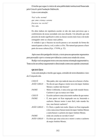 O trecho que segue é o início de uma publicidade institucional financiada
pelo Unicef e pela Fundação Odebrecht.
      Leia-o com atenção:

      Você acha normal
      que uma criança carente
      fracasse na escola?
      Nós não.

      Os altos índices de repetência escolar só não são mais perversos que o
      conformismo da nossa sociedade com esse absurdo. Um absurdo que está
      presente de modo significativo entre as classes sociais mais ricas e de modo
      esmagador entre as classes mais pobres.
      A verdade é que o fracasso na escola passou a ser encarado de forma tão
      natural quanto a chuva, o sol, o calor e o frio. Tão natural que passou a fazer
      parte da nossa cultura.(Veja, 17/8/94, p. 52)


       Após esses dois parágrafos iniciais, o texto procura apresentar argumentos
para persuadir o povo a tomar providências contra esse estado de coisas.
       Redija você um pequeno texto com essa mesma orientação argumentativa.
Trata-se de um esforço argumentativo direcionado contra uma opinião consensual.

     QUESTÃO 4
     Leia com atenção o trecho que segue, extraído do texto dramático Auto
da Compadecida.

      CHICÓ      – Mas padre, não vejo nada de mau em se benzer o bicho.
      JOÃO GRILO – No dia em que chegou o motor novo do major Antônio
                   Morais o senhor não benzeu?
      PADRE      – Motor é diferente, é uma coisa que todo mundo benze.
                   Cachorro é que eu nunca ouvi falar.
      CHICÓ      – Eu acho cachorro uma coisa muito melhor do que motor.
      PADRE      – É, mas quem vai ficar engraçado sou eu, benzendo o
                   cachorro. Benzer motor é mais fácil, todo mundo faz
                   isso, mas benzer cachorro?
      JOÃO GRILO – É, Chicó, o padre tem razão. Quem vai ficar engraçado
                   é ele e uma coisa é benzer motor do major Antônio Morais
                   e outra benzer o cachorro do major Antônio Morais.
      PADRE      – (mão em concha no ouvido) Como?
      JOÃO GRILO – Eu disse que uma coisa era o motor e outra o cachorro
                   do major Antônio Morais.



                                       352
 