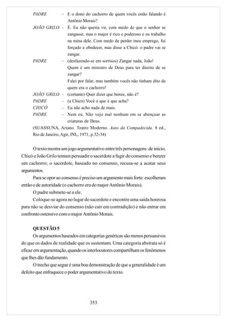 PADRE      – E o dono do cachorro de quem vocês estão falando é
                   Antônio Morais?
      JOÃO GRILO – É. Eu não queria vir, com medo de que o senhor se
                   zangasse, mas o major é rico e poderoso e eu trabalho
                   na mina dele. Com medo de perder meu emprego, fui
                   forçado a obedecer, mas disse a Chicó: o padre vai se
                   zangar.
      PADRE      – (desfazendo-se em sorrisos) Zangar nada, João!
                   Quem é um ministro de Deus para ter direito de se
                   zangar?
                          Falei por falar, mas também vocês não tinham dito de
                          quem era o cachorro!
      JOÃO GRILO – (cortante) Quer dizer que benze, não é?
      PADRE            – (a Chicó) Você o que é que acha?
      CHICÓ            – Eu não acho nada de mais.
      PADRE            – Nem eu. Não vejo mal nenhum em se abençoar as
                          criaturas de Deus.
      (SUASSUNA, Ariano. Teatro Moderno. Auto da Compadecida. 8 ed.,
      Rio de Janeiro, Agir, INL, 1971, p.32-34)


      O texto mostra um jogo argumentativo entre três personagens: de início,
Chicó e João Grilo tentam persuadir o sacerdote a fugir do consenso e benzer
um cachorro; o sacerdote, baseado no consenso, recusa-se a acatar seus
argumentos.
      Para se opor ao consenso é preciso um argumento mais forte: escolheram
então o de autoridade (o cachorro era do major Antônio Morais).
      O padre submete-se a ele.
      Coloque-se agora no lugar do sacerdote e encontre uma saída honrosa
para não se desviar do consenso (não cair em contradição) e não entrar em
confronto ostensivo com o major Antônio Morais.

       QUESTÃO 5
       Os argumentos baseados em categorias genéricas são menos persuasivos
do que os dados de realidade que os sustentam. Uma categoria abstrata só é
eficaz em argumentação, quando os interlocutores compartilham os fenômenos
que lhes dão fundamento.
       O trecho que segue é uma boa demonstração de que a generalidade é um
defeito que enfraquece o poder argumentativo do texto.




                                    353
 