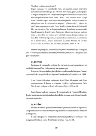 Afinal de contas, quem são eles?
      Engulo o uísque e vou caminhando. Tenho um encontro com um empresário
      e um americano antropólogo que está com ele. Cinema, grana, outros papos.
      O burguês amigo meu fala sem parar nas tragédias da lucratividade nacional.
      Meu amigo fala muito “deles...deles...deles”. Todo o mal do Brasil é culpa
      deles. O mundo e o país estão sendo destruídos por eles. Até que o americano
      não agüenta mais de curiosidade e pergunta: “Who are they?” (Quem são
      eles?) Meu amigo pára, travado. Quem são eles. Aí descubro o óbvio triunfal.
      Eles são os outros. São as forças ocultas que desculpam nossa omissão.
      Grande categoria descobri: eles. Todos nós falamos da desgraça nacional
      como se fosse feita por outros, seres impalpáveis que são responsáveis por
      tudo. Eles podem ser o governo, o operariado, os americanos, os jornalistas,
      até os judeus talvez... Todos, menos nós. (JABOR, Arnaldo. Os canibais
      estão na sala de jantar. 5 ed. São Paulo, Siciliano, 1993, p. 19)


       Elabore um parágrafo, esclarecendo os possíveis atores a que a categoria
eles se refere, procurando dar uma resposta mais persuasiva à pergunta feita
pelo “americano”.


      QUESTÃO 6
      Em época de campanha política, faz parte do jogo argumentativo um
candidato desqualificar o discurso do seu concorrente.
      É o que se dá nesta declaração de Lula contra Fernando Henrique Cardoso
por ocasião da campanha eleitoral para a Presidência da República em 1994.

      O que Fernando Henrique conhece do Brasil? Nada. Ele só sabe onde ficam
      os monumentos de Roma, as praças de Londres e os botequins de Paris.
      Não dá para conhecer o Brasil pelo mapa. (Veja, 4/1/95, p. 6)


      Suponha que você seja o assessor de comunicação de Fernando Henrique.
Redija uma resposta rápida à declaração de Lula, tentando neutralizar a intenção
de seus argumentos.


       QUESTÃO 7
       Palavras de sentido aparentemente idêntico possuem matizes de significado
que permitem seu uso para orientações argumentativas completamente diferentes
e até opostas.
       É o caso da oposição entre assassinasse e executasse no texto que vem
a seguir, extraído da seção de cartas do leitor de Veja, 7.6.95.


                                      354
 