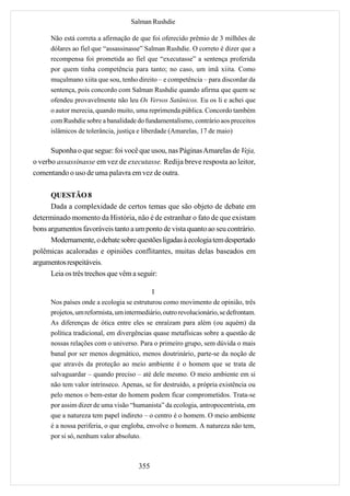 Salman Rushdie

      Não está correta a afirmação de que foi oferecido prêmio de 3 milhões de
      dólares ao fiel que “assassinasse” Salman Rushdie. O correto é dizer que a
      recompensa foi prometida ao fiel que “executasse” a sentença proferida
      por quem tinha competência para tanto; no caso, um imã xiita. Como
      muçulmano xiita que sou, tenho direito – e competência – para discordar da
      sentença, pois concordo com Salman Rushdie quando afirma que quem se
      ofendeu provavelmente não leu Os Versos Satânicos. Eu os li e achei que
      o autor merecia, quando muito, uma reprimenda pública. Concordo também
      com Rushdie sobre a banalidade do fundamentalismo, contrário aos preceitos
      islâmicos de tolerância, justiça e liberdade (Amarelas, 17 de maio)

      Suponha o que segue: foi você que usou, nas Páginas Amarelas de Veja,
o verbo assassinasse em vez de executasse. Redija breve resposta ao leitor,
comentando o uso de uma palavra em vez de outra.

      QUESTÃO 8
      Dada a complexidade de certos temas que são objeto de debate em
determinado momento da História, não é de estranhar o fato de que existam
bons argumentos favoráveis tanto a um ponto de vista quanto ao seu contrário.
      Modernamente, o debate sobre questões ligadas à ecologia tem despertado
polêmicas acaloradas e opiniões conflitantes, muitas delas baseados em
argumentos respeitáveis.
      Leia os três trechos que vêm a seguir:

                                            I
      Nos países onde a ecologia se estruturou como movimento de opinião, três
      projetos, um reformista, um intermediário, outro revolucionário, se defrontam.
      As diferenças de ótica entre eles se enraízam para além (ou aquém) da
      política tradicional, em divergências quase metafísicas sobre a questão de
      nossas relações com o universo. Para o primeiro grupo, sem dúvida o mais
      banal por ser menos dogmático, menos doutrinário, parte-se da noção de
      que através da proteção ao meio ambiente é o homem que se trata de
      salvaguardar – quando preciso – até dele mesmo. O meio ambiente em si
      não tem valor intrínseco. Apenas, se for destruído, a própria existência ou
      pelo menos o bem-estar do homem podem ficar comprometidos. Trata-se
      por assim dizer de uma visão “humanista” da ecologia, antropocentrista, em
      que a natureza tem papel indireto – o centro é o homem. O meio ambiente
      é a nossa periferia, o que engloba, envolve o homem. A natureza não tem,
      por si só, nenhum valor absoluto.



                                       355
 